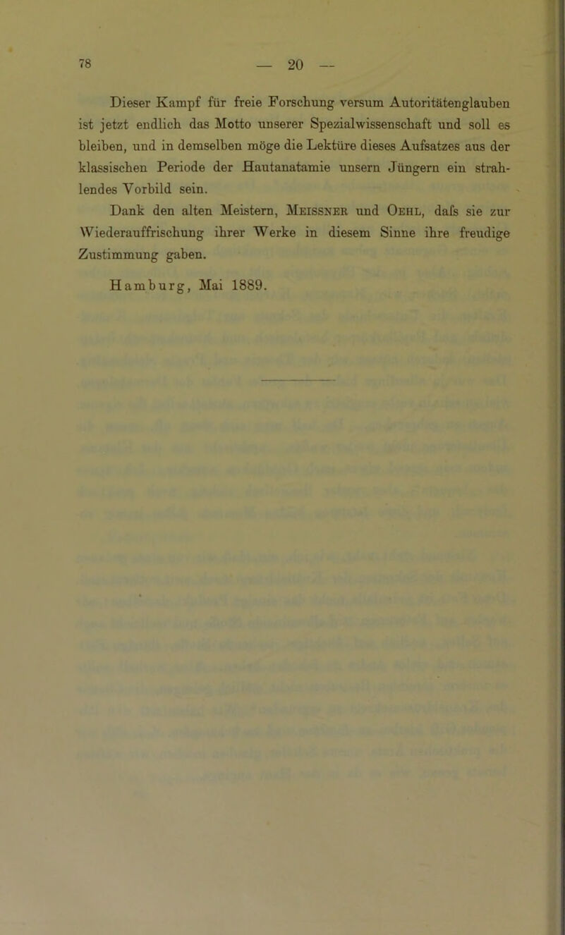 Dieser Kampf für freie Forschung versum Autoritäten glauben ist jetzt endlich das Motto unserer Spezialwissenschaft und soll es bleiben, und in demselben möge die Lektüre dieses Aufsatzes aus der klassischen Periode der Hautanatamie unsern Jüngern ein strah- lendes Vorbild sein. Dank den alten Meistern, Meissner und Oehl, dafs sie zur Wiederauffrischung ihrer Werke in diesem Sinne ihre freudige Zustimmung gaben. Hamburg, Mai 1889.