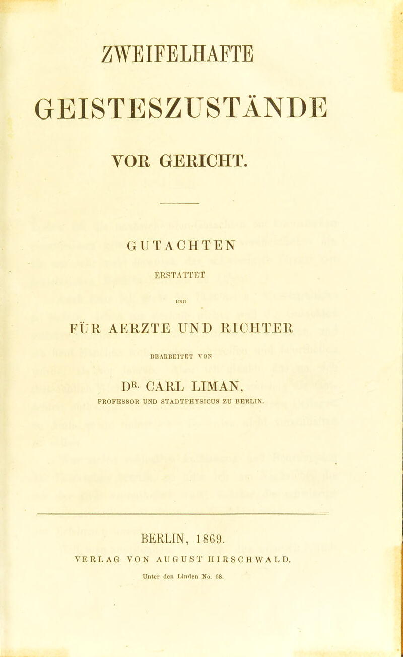 ZWEIFELHAFTE GEISTESZUSTÄNDE VOR GERICHT. GUTACHTEN ERSTATTET UND FÜR AERZTE UND RICHTER BEARBEITET VON DR CARL LIMAN, PROFESSOR UND STADTPHYSICUS ZU BERLIN. VERLAG BERLIN, 1869. VON AUGUST II I R S C H W A L D. Unter den Linden No. fiS.