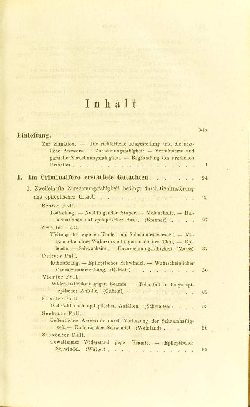 Inhalt. Seite Einleitung. Zur Situation. — Die richterliche Fragestellung und die ärzt- liche Antwort. — Zurechnuiigsfähigkeit. — Verminderte und partielle Zurechnungsfähigkeit. — Begründung des ärztlichen Urtheiles 1 I. Iin Criminalforo erstattete Gutachten 24 1. Zweifelhafte Zurechnungsfähigkeit bedingt durch Gehirnstörung aus epileptischer Ursach 25 Erster Fall. Todtschlag. — Nachfolgender Stupor. — Melancholie. — Hal- lucinationen auf epileptischer Basis. (Brenner) .... 27 Zweiter Fall. Tödtung des eigenen Kindes und Selbstmordsversuch. — Me- lancholie ohne Wahnvorstellungen nach der That. — Epi- lepsie. — Schwachsinn. — Unzurechnungsfähigkeit. (Maass) 37 Dritter Fall. Ruhestörung. — Epileptischer Schwindel. — Wahrscheinlicher Causalzusammenhang. (Reitlein) 50 Vierter Fall. Widersetzlichkeit gegen Beamte. — Tobanfall in Folge epi- leptischer Anfälle. (Gabriel) 52 Fünfter Fall. Diebstahl nach epileptischen Anfällen. (Schweitzer) ... 53 Sechster Fall. Oeflfentliches Aergerniss durch Verletzung der Schaamhaftig- keit.— Epileptischer Schwindel (Weinland) ..... 5G Siebenter Fall. Gewaltsamer Widerstand gegen Beamte. — Epileptischer Schwindel. (Walter) 63