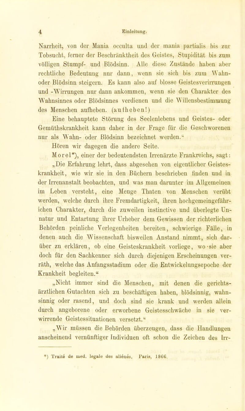 Narrheit, von der Mania occulta und der mauia partialis bis zur Tobsucht, ferner der Beschränktheit des Geistes, Stupidität bis zum völligen Stumpf- und Blödsinn. Alle diese Zustände haben aber rechtliche Bedeutung nur dann, wenn sie sich bis zum W'ahn- oder Blödsinn steigern. Es kann also auf blosse Geistesverirrungen und -Wirrungen nur dann ankommen, wenn sie den Charakter des Wahnsinnes oder Blödsinnes verdienen und die Willensbestimmung des Menschen aufheben, (aufheben!) Eine behauptete Störang des Seelenlebens und Geistes- oder Gemüthskrankheit kann daher in der Frage für die Geschworenen nur als V\ahn- oder Blödsinn bezeichnet werden. Hören wir dagegen die andere Seite. Morel*), einer der bedeutendsten Irrenärzte Frankreichs, sagt: „Die Erfahrung lehrt, dass abgesehen von eigentlicher Geistes- krankheit, wie wir sie in den Büchern beschrieben finden und in der Irrenanstalt beobachten, und was man darunter im Allgemeinen im Leben versteht, eine Menge Thaten von Menschen verübt werden, welche durch ihre Fremdartigkeit, ihren hochgemeingefähr- ichen Charakter, durch die zuweilen instinctive und überlegte Un- natur und Entartung ihrer Urheber dem Gewissen der richterlichen Behörden peinliche Verlegenheiten bereiten, schwierige Fälle, in denen auch die Wissenschaft bisweilen Anstand nimmt, sich dar- über zn erklären, ob eine Geisteskrankheit vorUege, wo-sie aber doch für den Sachkenner sich durch diejenigen Erscheinungen ver- räth, welche das Anfangsstadium oder die Entwickelungsepoche der Krankheit begleiten. „Nicht immer sind die Menschen, mit denen die gerichts- ärztlichen Gutachten sich zu beschäftigen haben, blödsinnig, wahn- sinnig oder rasend, und doch sind sie krank und werden allein durch angeborene oder erworbene Geistesschwäche in sie ver- wirrende Geistessituationen versetzt. „Wir müssen die Behörden überzeugen, dass die Handlungen anscheinend vernünftiger Individuen oft schon die Zeichen des Irr- Traitä de med. legale des ali^n^ü, Paris, 1866.