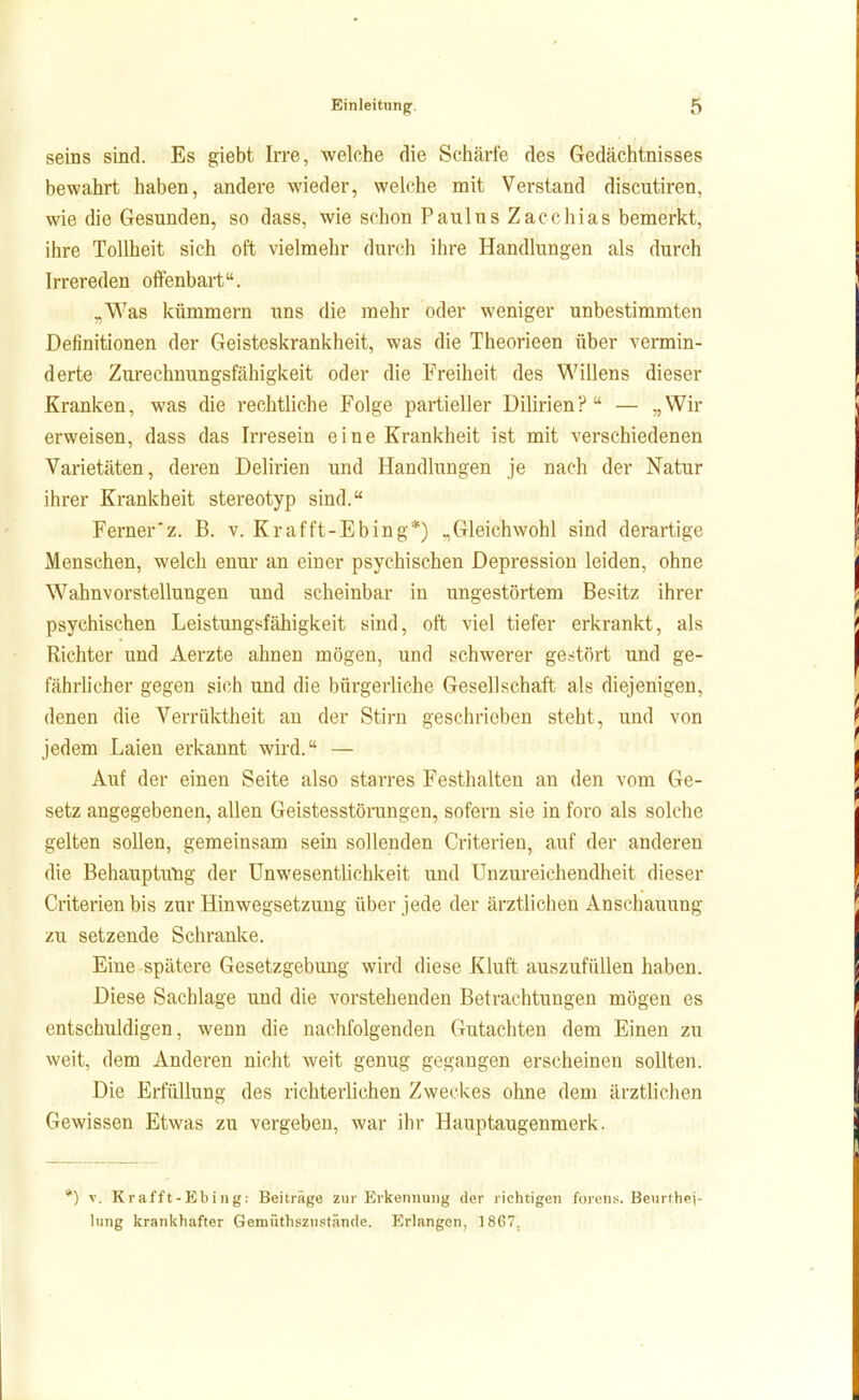 seins sind. Es giebt Irre, welche die Schärfe des Gedächtnisses bewahrt haben, andere wieder, welche mit Verstand discutiren, wie die Gesunden, so dass, wie schon Paulus Zacchias bemerkt, ihre Tollheit sich oft vielmehr durch ihre Handlungen als durch Irrereden offenbart. „Was kümmern uns die mehr oder weniger unbestimmten Definitionen der Geisteskrankheit, was die Theorieen über vermin- derte Zurechnungsfähigkeit oder die Freiheit des Willens dieser Kranken, was die rechtliche Folge partieller Dilirien? — 5)Wir erweisen, dass das Irresein eine Krankheit ist mit verschiedenen Varietäten, deren Delirien und Handlungen je nach der Natur ihrer Krankheit stereotyp sind. Ferner'z. B. v. Krafft-Ebing*) ^Gleichwohl sind derartige Menschen, welch enur an einer psychischen Depression leiden, ohne Wahnvorstellungen und scheinbar in ungestörtem Besitz ihrer psychischen Leistungsfähigkeit sind, oft viel tiefer erkrankt, als Richter und Aerzte ahnen mögen, und schwerer ge.stört und ge- fährhcher gegen sich und die bürgerliche Gesellschaft als diejenigen, denen die Verrüktheit an der Stirn geschrieben steht, und von jedem Laien erkannt wird. — Auf der einen Seite also starres Festhalten an den vom Ge- setz angegebenen, allen Geistesstörungen, sofern sie in foro als solche gelten sollen, gemeinsam sein sollenden Criterien, auf der anderen die Behauptung der Unwesentlichkeit und Unzureichendheit dieser Criterien bis zur Hinwegsetzung über jede der ärztlichen Anschauung zu setzende Schranke. Eine spätere Gesetzgebung wird diese Kluft auszufüllen haben. Diese Sachlage und die vorstehenden Betrachtungen mögen es entschuldigen, wenn die nachfolgenden Gutachten dem Einen zu weit, dem Anderen nicht weit genug gegangen erscheinen sollten. Die Erfüllung des richterlichen Zweckes ohne dem ärztlichen Gewissen Etwas zu vergeben, war ihr Hauptaugenmerk. *) V. Krafft-Ebing: Beiträge zur Erkennung der richtigen foren.>;. Beurthej- lung krankhafter Gemüthszustäncle. Erlangen, 1867.