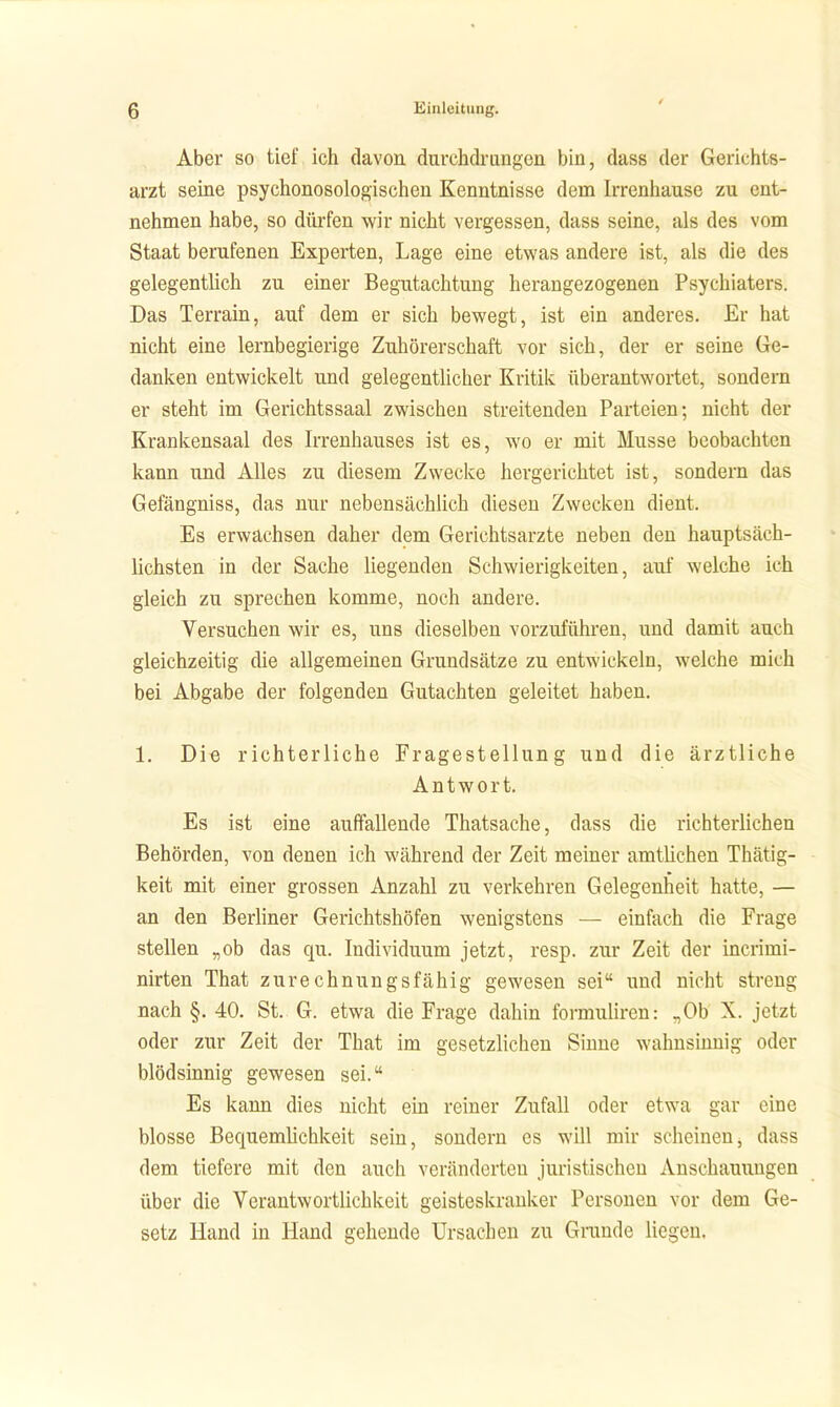 / Aber so tief ich davon durchdrungen bin, dass der Gerichts- arzt seine psychonosologischen Kenntnisse dem Irrenhause zu ent- nehmen habe, so dürfen wir nicht vergessen, dass seine, als des vom Staat berufenen Experten, Lage eine etwas andere ist, als die des gelegentlich zu emer Begutachtung herangezogenen Psychiaters. Das Terrain, auf dem er sich bewegt, ist ein anderes. Er hat nicht eine lernbegierige Zuhörerschaft vor sich, der er seine Ge- danken entwickelt und gelegentlicher Kritik überantwortet, sondern er steht im Gerichtssaal zwischen streitenden Parteien; nicht der Krankensaal des Irrenhauses ist es, wo er mit Müsse beobachten kann und Alles zu diesem Zwecke hergerichtet ist, sondern das Gefängniss, das nur nebensächlich diesen Zwecken dient. Es erwachsen daher dem Gerichtsarzte neben den hauptsäch- lichsten in der Sache liegenden Schwierigkeiten, auf welche ich gleich zu sprechen komme, noch andere. Versuchen wir es, uns dieselben vorzuführen, und damit auch gleichzeitig die allgemeinen Grundsätze zu entwickeln, welche mich bei Abgabe der folgenden Gutachten geleitet haben. 1. Die richterliche Fragestellung und die ärztliche Antwort, Es ist eine auffallende Thatsache, dass die richterlichen Behörden, von denen ich während der Zeit meiner amtlichen Thätig- keit mit einer grossen Anzahl zu verkehren Gelegenheit hatte, — an den Berliner Gerichtshöfen wenigstens — einfach die Frage stellen „ob das qu. Individuum jetzt, resp. zur Zeit der incrimi- nirten That zurechnungsfähig gewesen sei und nicht streng nach §. 40. St. G. etwa die Frage dahin formuliren: .,0b X. jetzt oder zur Zeit der That im gesetzlichen Sinne wahnsinnig oder blödsinnig gewesen sei. Es kann dies nicht ein reiner Zufall oder etwa gar eine blosse Bequemlichkeit sein, sondern es will mir scheinen, dass dem tiefere mit den auch veränderten juristischen Anschauungen über die Verantwortlichkeit geisteskranker Personen vor dem Ge- setz Hand in Hand gehende Ursachen zu Grande liegen.