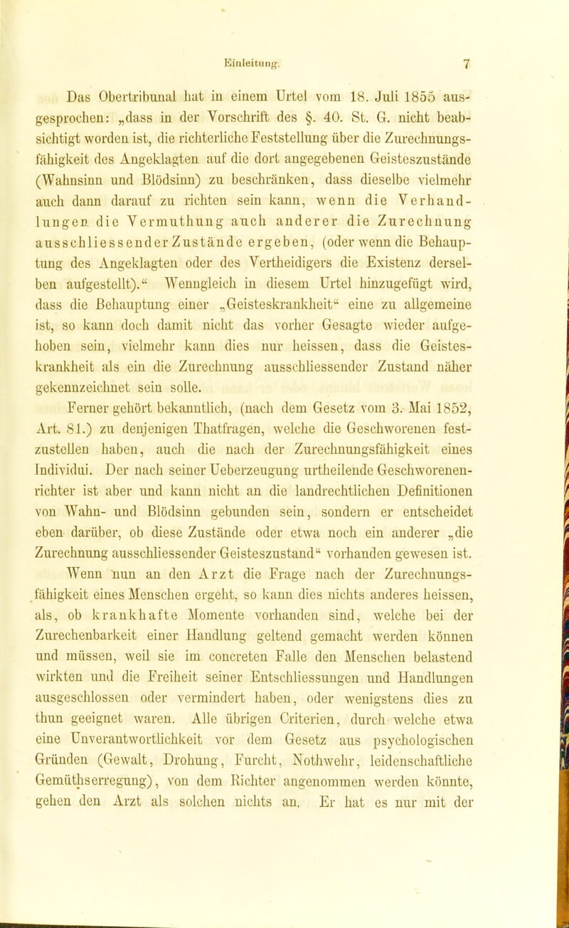 Das Obertribunal hat in einem Urtel vom 18. Juli 1855 aus- gesprochen: „dass in der Vorschrift des §. 40. St. G. nicht beab- sichtigt worden ist, die richterliche Feststellung über die Zurechnungs- fähigkeit des Angeklagten auf die dort angegebenen Geisteszustände (Wahnsinn und Blödsinn) zu beschränken, dass dieselbe vielmehr auch dann darauf zu richten sein kann, wenn die Verhand- lungen die Vermuthung auch anderer die Zurechnung ausschliessender Zustände ergeben, (oder wenn die Behaup- tung des Angeklagten oder des Vertheidigers die Existenz dersel- ben aufgestellt). Wenngleich in diesem Urtel hinzugefügt wii-d, dass die Behauptung einer „Geisteskrankheit eine zu allgemeine ist, so kann doch damit nicht das vorher Gesagte wieder aufge- hoben sein, vielmehr kann dies nur heissen, dass die Geistes- krankheit als ein die Zurechnung ausschliessender Zustand näher gekennzeichnet sein solle. Ferner gehört bekanntlich, (nach dem Gesetz vom 3. Mai 1852, Art. 81.) zu denjenigen Thatfi'agen, welche die Geschworenen fest- zustellen haben, auch die nach der Zurechnungsfähigkeit eines Individiii. Der nach seiner Ueberzeugung urtheilende Geschworenen- richter ist aber und kann nicht an die landrechtlichen Definitionen von Wahn- und Blödsinn gebunden sein, sondern er entscheidet eben darüber, ob diese Zustände oder etwa noch ein anderer „die Zurechnung ausschliessender Geisteszustand vorhanden gewesen ist. Wenn nun an den Arzt die Frage nach der Zurechnungs- fähigkeit eines Menschen ergeht, so kann dies nichts anderes heissen, als, ob krankhafte Momente vorhanden sind, welche bei der Zurechenbarkeit einer Handlung geltend gemacht werden können und müssen, weil sie im concreten Falle den Menschen belastend wirkten und die Freiheit seiner Entschliessungen und Handlungen ausgeschlossen oder vermindert haben, oder wenigstens dies zu thun geeignet waren. Alle übrigen Criterien, durch welche etwa eine ünverantwortlichkeit vor dem Gesetz aus psychologischen Gründen (Gewalt, Drohung, Furcht, Nothwehr, leidenschaftliche Gemüthserregung), von dem Richter angenommen werden könnte, gehen den Arzt als solchen nichts au, Er hat es nur mit der