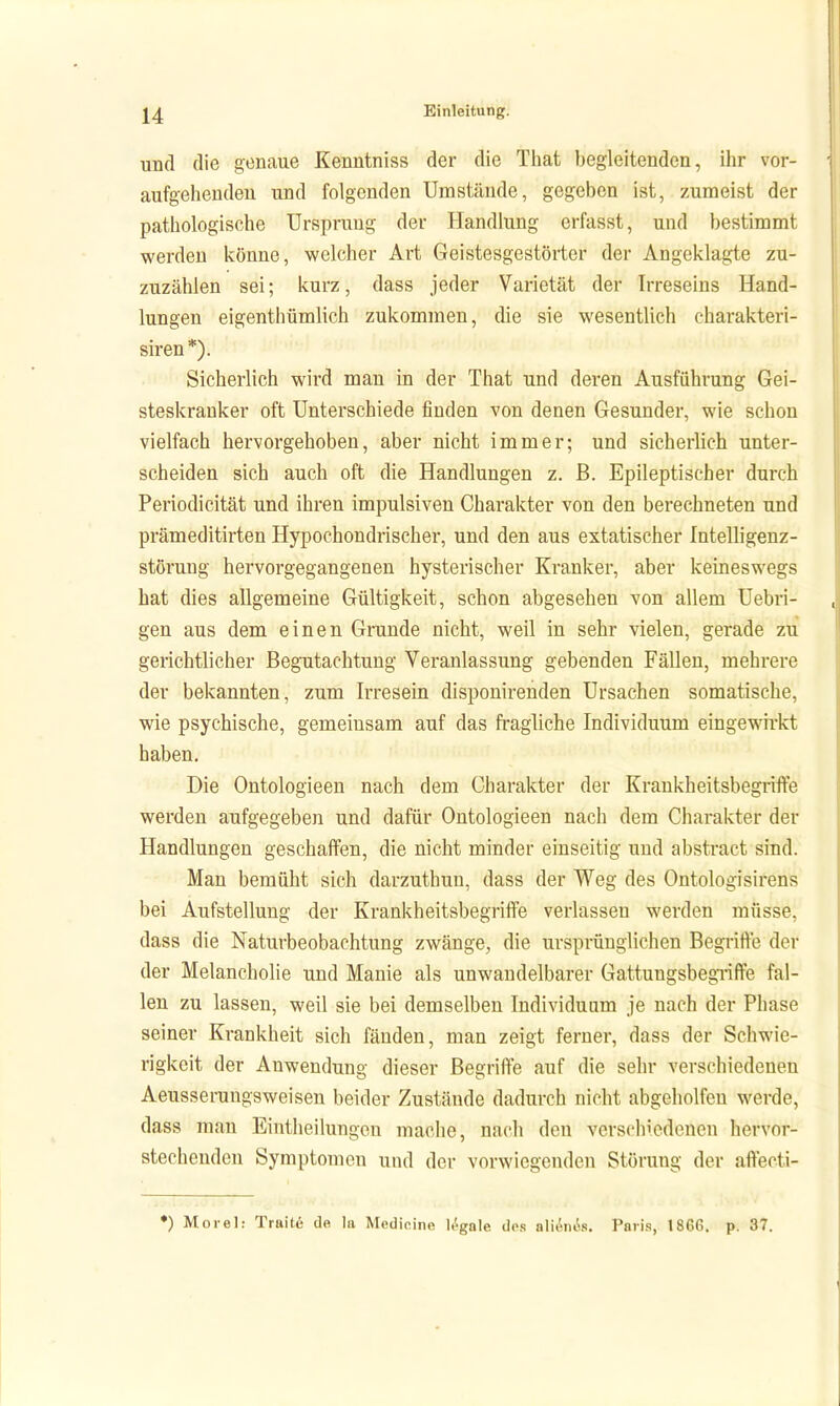 und die genaue Kenntnis« der die That begleitenden, ihr vor- aufgehendeu und folgenden Umstände, gegeben ist, zumeist der pathologische Ursprung der Handlung erfasst, und bestimmt werden könne, welcher Art Geistesgestörter der Angeklagte zu- zuzählen sei; kurz, dass jeder Varietät der Irreseins Hand- lungen eigenthümlich zukommen, die sie wesentlich eharakteri- siren *). Sicherlich wird man in der That und deren Ausführung Gei- steskranker oft Unterschiede finden von denen Gesunder, wie schon vielfach hervorgehoben, aber nicht immer; und sicherlich unter- scheiden sich auch oft die Handlungen z. ß. Epileptischer durch Periodicität und ihren impulsiven Charakter von den berechneten und prämeditirten Hypochondrischer, und den aus extatischer Intelligenz- störung hervorgegangenen hysterischer Kranker, aber keineswegs hat dies allgemeine Gültigkeit, schon abgesehen von allem Uebri- gen aus dem einen Grunde nicht, weil in sehr vielen, gerade zu gerichtlicher Begutachtung Veranlassung gebenden Fällen, mehrere der bekannten, zum Irresein disponirenden Ursachen somatische, wie psychische, gemeinsam auf das fragliche Individuum eingewirkt haben. Die Ontologieen nach dem Charakter der Krankheitsbegriffe werden aufgegeben und dafür Ontologieen nach dem Charakter der Handlungen geschaffen, die nicht minder einseitig und abstract sind. Man bemüht sich darzuthun, dass der Weg des Ontologisirens bei Aufstellung der Krankheitsbegriffe verlassen werden müsse, dass die Naturbeobachtung zwänge, die ursprünglichen Begiiffe der der Melancholie und Manie als unwandelbarer GattungsbegTiffe fal- len zu lassen, weil sie bei demselben Individuum je nach der Phase seiner Krankheit sich fänden, man zeigt ferner, dass der Schwie- rigkeit der Anwendung dieser Begriffe auf die sehr verschiedenen Aeusserungsweisen beider Zustände dadurch nicht abgeholfen werde, dass man Eintheilungcn mache, nach den verschiedenen hervor- stechenden Symptomen und dei- vorwiegenden Störung der affecti- •) Morel: Traite de la Medinine legale d(\s aliilini'is. Paris, 1866. p. 37.