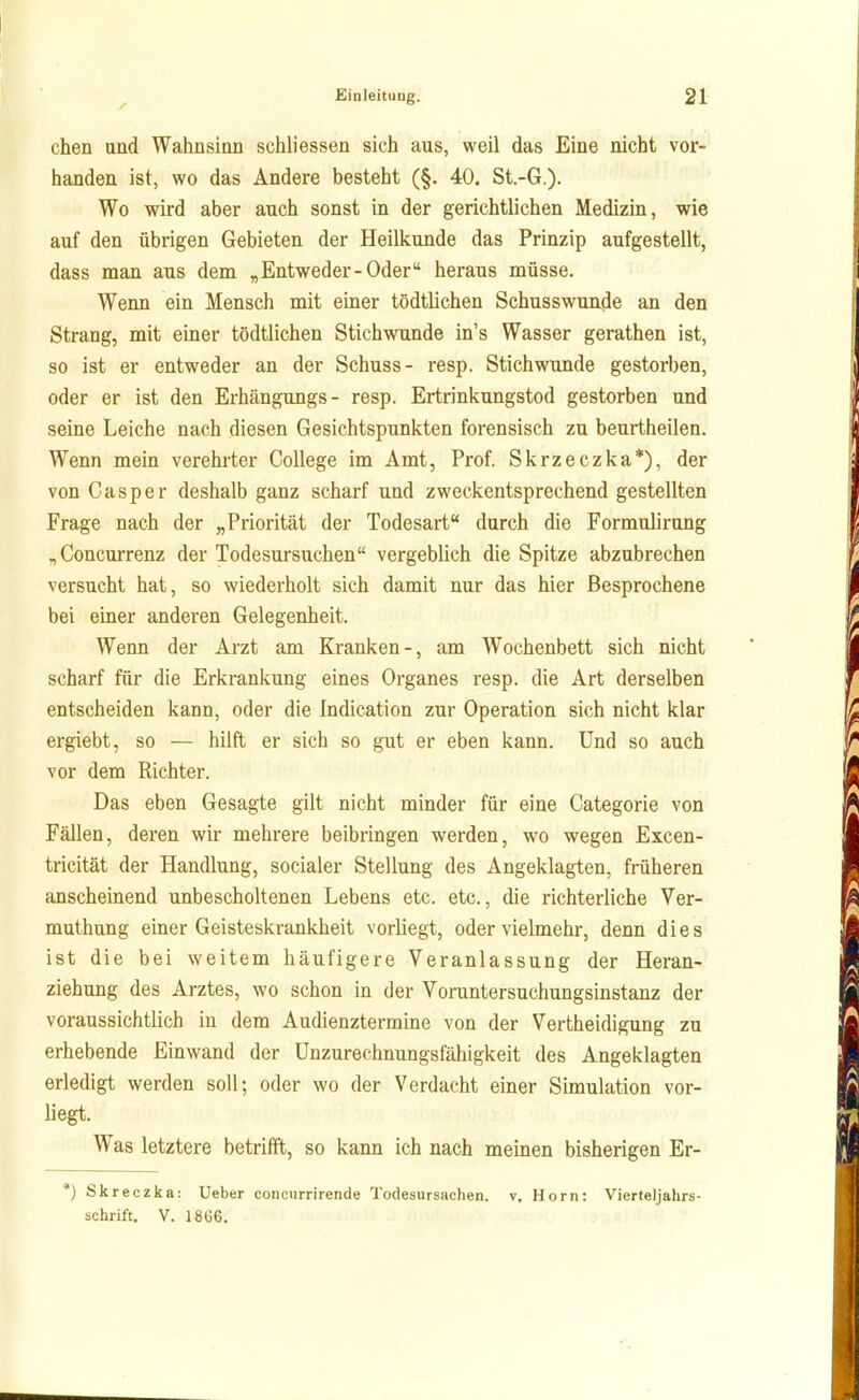 chen und Wahnsinn schliessen sich aus, weil das Eine nicht vor- handen ist, wo das Andere besteht (§. 40. St.-G.). Wo wird aber auch sonst in der gerichtlichen Medizin, wie auf den übrigen Gebieten der Heilkunde das Prinzip aufgestellt, dass man aus dem „Entweder-Oder heraus müsse. Wenn ein Mensch mit einer tödtlichen Schusswun,de an den Strang, mit einer tödtlichen Stichwunde in's Wasser gerathen ist, so ist er entweder an der Schuss- resp. Stichwunde gestorben, oder er ist den Erhängungs- resp. Ertrinkungstod gestorben und seine Leiche nach diesen Gesichtspunkten forensisch zu beurtheilen. Wenn mein verehrter College im Amt, Prof. Skrzeczka*), der von Casper deshalb ganz scharf und zweckentsprechend gestellten Frage nach der „Priorität der Todesart durch die Formulirung „Concurrenz der Todesursuchen vergeblich die Spitze abzubrechen versucht hat, so wiederholt sich damit nur das hier Besprochene bei einer anderen Gelegenheit. Wenn der Arzt am Kranken-, am Wochenbett sich nicht scharf für die Erkrankung eines Organes resp. die Art derselben entscheiden kann, oder die Indication zur Operation sich nicht klar ergiebt, so — hilft er sich so gut er eben kann. Und so auch vor dem Richter. Das eben Gesagte gilt nicht minder für eine Categorie von Fällen, deren wir mehrere beibringen werden, wo wegen Excen- tricität der Handlung, socialer Stellung des Angeklagten, früheren anscheinend unbescholtenen Lebens etc. etc., die richterliche Ver- muthung einer Geisteskrankheit vorliegt, oder vielmehr, denn dies ist die bei weitem häufigere Veranlassung der Heran- ziehung des Arztes, wo schon in der Voruntersuchungsinstanz der voraussichtlich in dem Audienztermine von der Vertheidigung zu erhebende Einwand der Unzurechnungsfähigkeit des Angeklagten erledigt werden soll; oder wo der Verdacht einer Simulation vor- liegt. Was letztere betrifft, so kann ich nach meinen bisherigen Er- *) Skreczka: Ueber conciirrirende Todesursachen, v. Horn: Vierteljahrs- schrift. V. 1866.