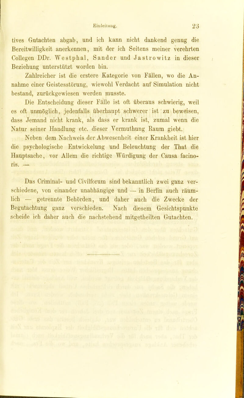 tives Gutachten abgab, und ich kann nicht dankend genug die Bereitwilligkeit anerkennen, mit der ich Seitens meiner verehrten Collegen DDr. Westphal, Sander und Jastrowitz in dieser Beziehung unterstützt worden bin. Zahlreicher ist die erstere Kategorie von Fällen, wo die An- nahme einer Geistesstörung, wiewohl Verdacht auf Simulation nicht bestand, zurückgewiesen werden musste. Die Entscheidung dieser Fälle ist oft überaus schwierig, weil es oft unmöglich, jedenfalls überhaupt schwerer ist zu beweisen, dass Jemand nicht krank, als dass er krank ist, zumal wenn die Natur seiner Handlung etc. dieser Vermuthung Raum giebt. Neben dem Nachweis der Abwesenheit einer Krankheit ist hier die psychologische Entwickelung und Beleuchtung der That die Hauptsache, vor Allem die richtige Würdigung der Causa facino- ris. — Das Criminal- und Civilforum sind bekanntlich zwei ganz ver- schiedene, von einander unabhängige und — in Berlin auch räum- lich — getrennte Behörden, und daher auch die Zwecke der Begutachtung ganz verschieden. Nach diesem Gesichtspunkte scheide ich daher auch die nachstehend mitgetheilten Gutachten.