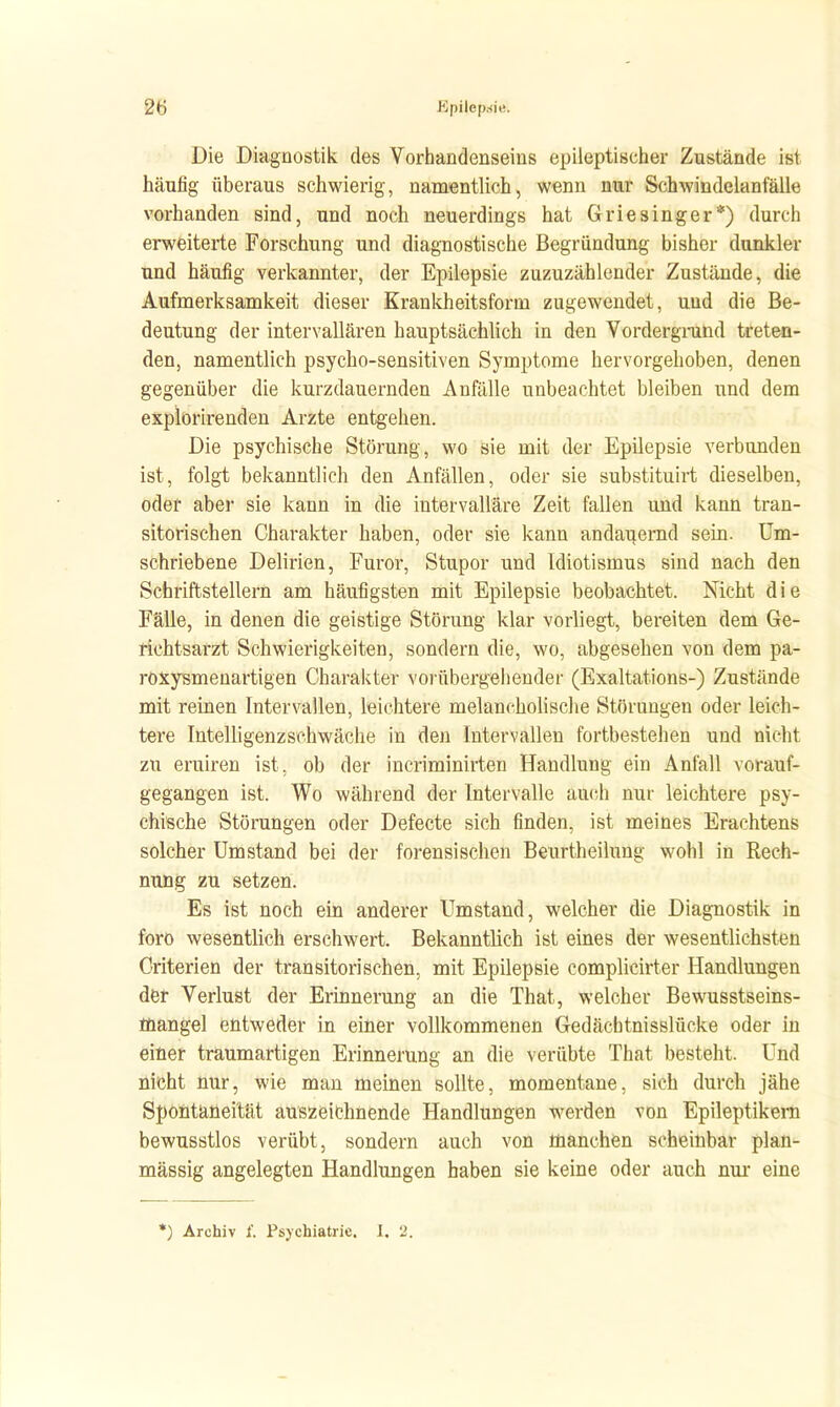 Die Diagnostik des Vorhandenseins epileptischer Zustände ist häufig überaus schwierig, namentlich, wenn nur Schwindelanfälle vorhanden sind, und noch neuerdings hat Griesinger*) durch erweiterte Forschung und diagnostische Begründung bisher dunkler und häufig verkannter, der Epilepsie zuzuzählender Zustände, die Aufmerksamkeit dieser Krankheitsform zugewendet, und die Be- deutung der intervallären hauptsächlich in den Vordergmnd treten- den, namentlich psycho-sensitiven Symptome hervorgehoben, denen gegenüber die kurzdauernden Anfälle unbeachtet bleiben und dem expiorirenden Arzte entgehen. Die psychische Störung, wo sie mit der Epilepsie verbunden ist, folgt bekanntlich den Anfällen, oder sie substituirt dieselben, oder aber sie kann in die intervalläre Zeit fallen und kann tran- sitorischen Charakter haben, oder sie kann andauernd sein. Um- schriebene Delirien, Furor, Stupor und Idiotismus sind nach den Schriftstellern am häufigsten mit Epilepsie beobachtet. Nicht die Fälle, in denen die geistige Störung klar vorliegt, bereiten dem Ge- richtsarzt Schwierigkeiten, sondern die, wo, abgesehen von dem pa- roxysmeuartigen Charakter voiübergehender (Exaltations-) Zustände mit reinen Intervallen, leichtere melancholische Störungen oder leich- tere Intelligenz schwäche in den Intervallen fortbestehen und nicht zu eruiren ist, ob der incriminirten Handlung ein Anfall vorauf- gegangen ist. Wo während der Intervalle auch nur leichtere psy- chische Störungen oder Defecte sich finden, ist meines Erachtens solcher Umstand bei der forensischen Beurtheilung wohl in Rech- nung zu setzen. Es ist noch ein anderer Umstand, welcher die Diagnostik in foro wesentlich erschwert. Bekanntlich ist eines der wesentlichsten Griterien der transitorischen, mit Epilepsie complicirter Handlungen der Verlust der Erinnerung an die That, welcher Bewusstseins- mangel entweder in einer vollkommenen Gedäcbtnisslücke oder in einer traumartigen Erinnerung an die verübte That besteht. Und nicht nur, wie man meinen sollte, momentane, sich durch jähe Spontaneität auszeichnende Handlungen werden von Epileptikern bewusstlos verübt, sondern auch von manchen scheinbar plan- mässig angelegten Handlungen haben sie keine oder auch nur eine *) Archiv f. Psychiatrie. I. 2.