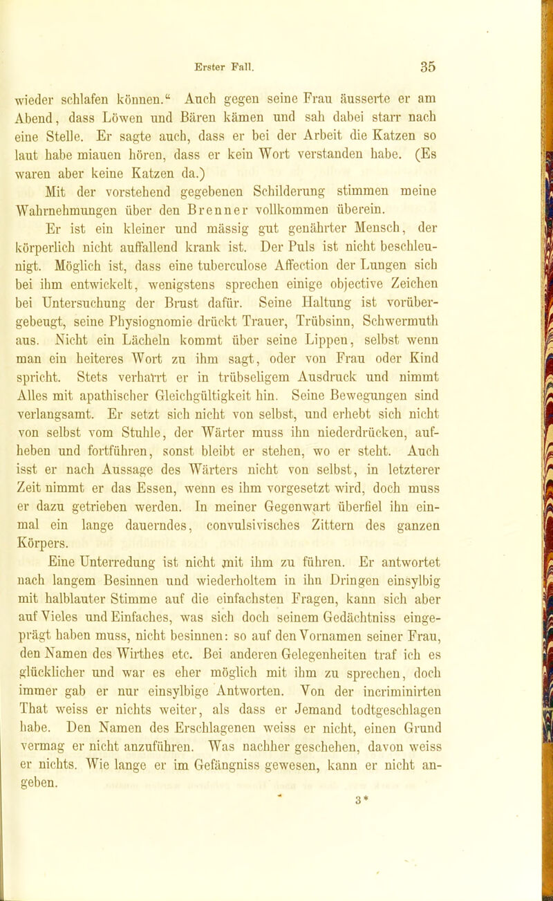 wieder schlafen koauen. Auch gegen seine Frau äusserte er am Abend, dass Löwen und Bären kämen und sah dabei staiT nach eine Stelle. Er sagte auch, dass er bei der Arbeit die Katzen so laut habe miauen hören, dass er kein Wort verstanden habe. (Es waren aber keine Katzen da.) Mit der vorstehend gegebenen Schilderung stimmen meine Wahrnehmungen über den Brenner vollkommen überein. Er ist ein kleiner und massig gut genährter Mensch, der körperlich nicht auffallend krank ist. Der Puls ist nicht beschleu- nigt. Möglich ist, dass eine tuberculose Affection der Lungen sich bei ihm entwickelt, wenigstens sprechen einige objective Zeichen bei Untersuchung der Brust dafür. Seine Haltung ist vorüber- gebeugt, seine Physiognomie drückt Trauer, Trübsinn, Schwermuth aus. Nicht ein Lächeln kommt über seine Lippen, selbst wenn man ein heiteres Wort zu ihm sagt, oder von Frau oder Kind spricht. Stets verharrt er in trübseligem Ausdruck und nimmt Alles mit apathischer Gleichgültigkeit hin. Seine Bewegungen sind verlangsamt. Er setzt sich nicht von selbst, und erhebt sich nicht von selbst vom Stuhle, der Wärter muss ihn niederdrücken, auf- heben und fortführen, sonst bleibt er stehen, wo er steht. Auch isst er nach Aussage des Wärters nicht von selbst, in letzterer Zeit nimmt er das Essen, wenn es ihm vorgesetzt wird, doch muss er dazu getrieben werden. In meiner Gegenwart überfiel ihn ein- mal ein lange dauerndes, convulsivisches Zittern des ganzen Körpers. Eine Unterredung ist nicht jnit ihm zu führen. Er antwortet nach langem Besinnen und wiederholtem in ihn Dringen einsylbig mit halblauter Stimme auf die einfachsten Fragen, kann sich aber auf Vieles und Einfaches, was sich doch seinem Gedächtniss einge- prägt haben muss, nicht besinnen: so auf den Vornamen seiner Frau, den Namen des Wirthes etc. Bei anderen Gelegenheiten traf ich es glücklicher und war es eher möglich mit ihm zu sprechen, doch immer gab er nur einsylbige Antworten. Von der incriminirten That weiss er nichts weiter, als dass er Jemand todtgeschlagen habe. Den Namen des Erschlagenen weiss er nicht, einen Grund vermag er nicht anzuführen. Was nachher geschehen, davon weiss er nichts. Wie lange er im Gefängniss gewesen, kann er nicht an- geben. 3*