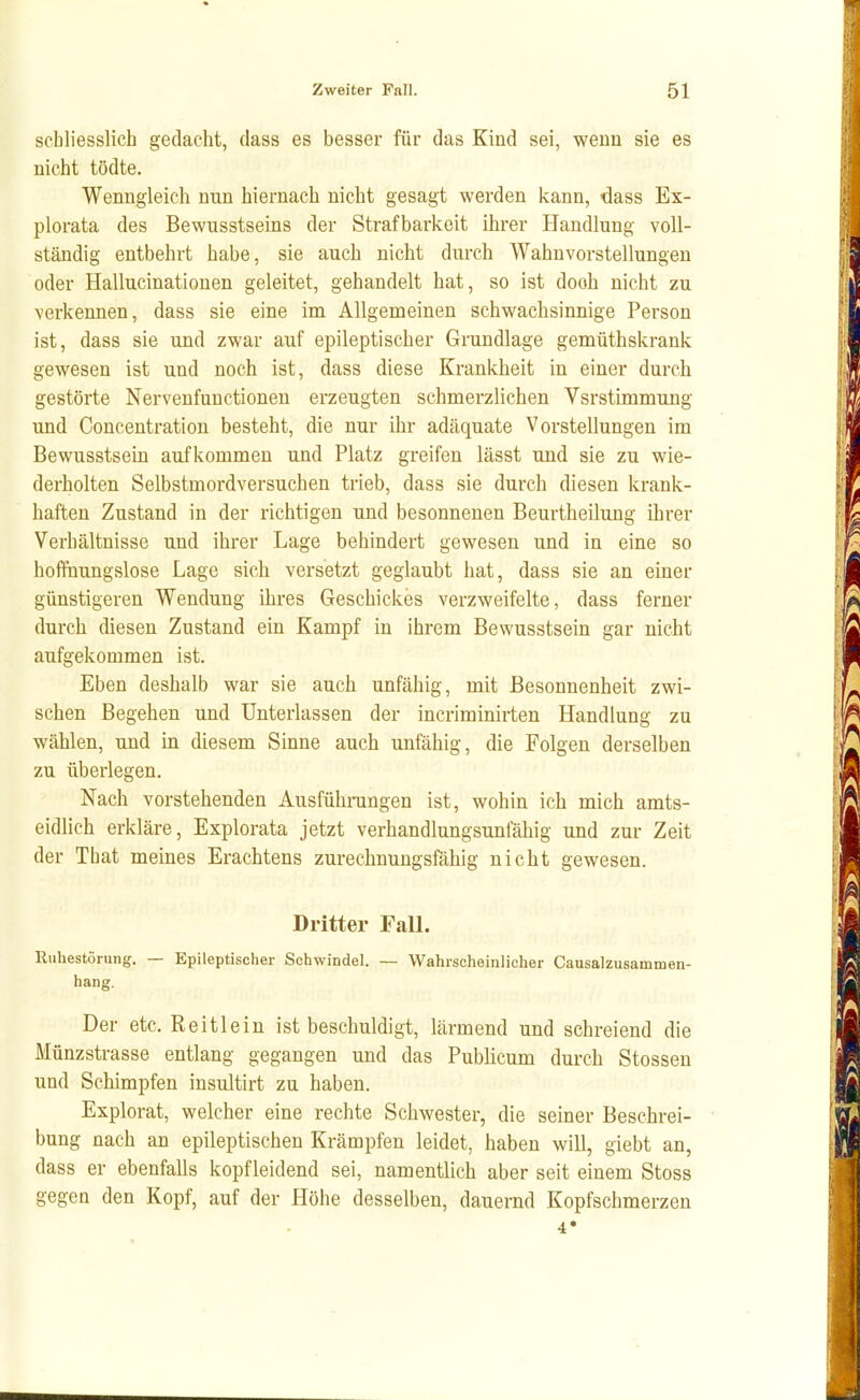 schliesslich gedacht, dass es besser für das Kind sei, wenn sie es nicht tödte. Wenngleich nun hiernach nicht gesagt werden kann, dass Ex- plorata des Bewnsstseins der Strafbarkeit ihrer Handlung voll- ständig entbehrt habe, sie auch nicht durch Wahnvorstellungen oder Hallucinationen geleitet, gehandelt hat, so ist dooh nicht zu verkennen, dass sie eine im Allgemeinen schwachsinnige Person ist, dass sie und zwar auf epileptischer Grundlage gemüthskrank gewesen ist und noch ist, dass diese Krankheit in einer durch gestörte Nervenfunctionen erzeugten schmerzlichen Vsrstimmung und Concentration besteht, die nur ihr adäquate Vorstellungen im Bewusstsein aufkommen und Platz greifen lässt und sie zu wie- derholten Selbstmordversuchen trieb, dass sie durch diesen krank- haften Zustand in der richtigen und besonnenen Beurtheilung ihrer Verbältnisse und ihrer Lage behindert gewesen und in eine so hofPuungslose Lage sich versetzt geglaubt hat, dass sie an einer günstigeren Wendung ihres Geschickes verzweifelte, dass ferner durch diesen Zustand ein Kampf in ihrem Bewusstsein gar nicht aufgekommen ist. Eben deshalb war sie auch unfähig, mit Besonnenheit zwi- schen Begehen und Unterlassen der incriminirten Handlung zu wählen, und in diesem Sinne auch unfähig, die Folgen derselben zu überlegen. Nach vorstehenden Ausfühningen ist, wohin ich mich amts- eidlich erkläre, Explorata jetzt verhandlungsunfähig und zur Zeit der That meines Erachtens zurechnungsfähig nicht gewesen. Dritter FalL Ruhestörung. — Epileptischer Schwindel. — Wahrscheinlicher Causalzusammen- hang. Der etc. Reitlein ist beschuldigt, lärmend und schreiend die Münzstrasse entlang gegangen und das Publicum durch Stossen und Schimpfen insultirt zu haben. Explorat, welcher eine rechte Schwester, die seiner Beschrei- bung nach an epileptischen Krämpfen leidet, haben will, giebt an, dass er ebenfalls kopfleidend sei, namentlich aber seit einem Stoss gegen den Kopf, auf der Höhe desselben, dauernd Kopfschmerzen 4*