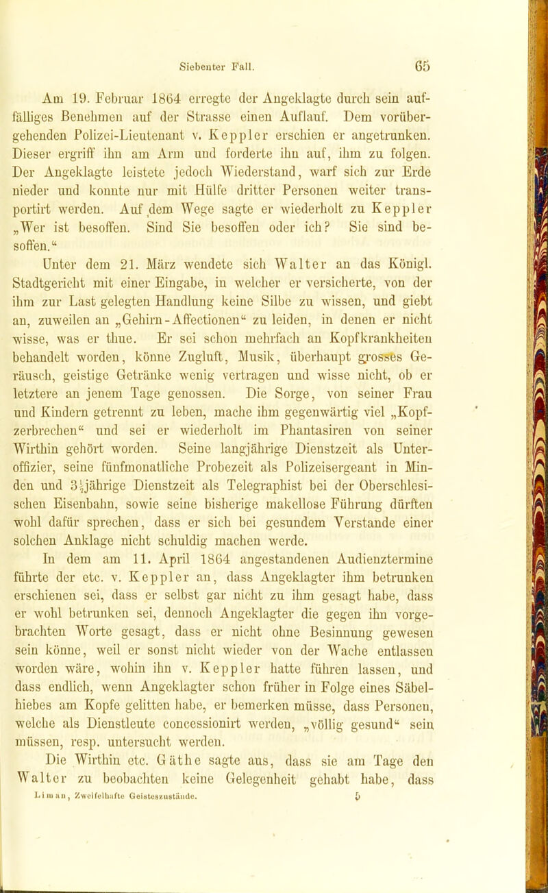 Am 19. Februar 18Ü4 erregte der Angeklagte durch sein auf- fälliges ßenebmen auf der Strasse einen Auflauf. Dem vorüber- gehenden Polizei-Lieutenant v. Keppler erschien er angetrunken. Dieser ergriff ihn am Arm und forderte ihn auf, ihm zu folgen. Der Angeklagte leistete jedoch Wiederstand, warf sich zur Erde nieder und konnte nur mit Hülfe dritter Personen weiter trans- portirt werden. Auf dem Wege sagte er wiederholt zu Keppler „Wer ist besoffen. Sind Sie besoften oder ich? Sie sind be- soften. Unter dem 21. März wendete sich Walter an das Königl. Stadtgericht mit einer Eingabe, in welcher er versicherte, von der ihm zur Last gelegten Handlung keine Silbe zu wissen, und giebt an, zuweilen an „Gehirn-Affectionen zu leiden, in denen er nicht wisse, was er thue. Er sei schon mehrfach an Kopfkrankheiteu behandelt worden, könne Zugluft, Musik, überhaupt gi-osses Ge- räusch, geistige Getränke wenig vertragen und wisse nicht, ob er letztere an jenem Tage genossen. Die Sorge, von semer Frau und Kindern getrennt zu leben, mache ihm gegenwärtig viel „Kopf- zerbrechen und sei er wiederholt im Phantasiren von seiner Wirthin gehört worden. Seine langjährige Dienstzeit als Unter- offizier, seine fünfmonatliche Probezeit als Pohzeisergeant in Min- den und 3 yährige Dienstzeit als Telegraphist bei der Oberschlesi- schen Eisenbahn, sowie seine bisherige makellose Führung dürften wohl dafür sprechen, dass er sich bei gesundem Verstände einer solchen Anklage nicht schuldig machen werde. In dem am 11. April 1864 angestandenen Audienztermine führte der etc. v. Keppler an, dass Angeklagter ihm betrunken erschienen sei, dass er selbst gar nicht zu ihm gesagt habe, dass er wohl betrunken sei, dennoch Angeklagter die gegen ihn vorge- brachten Worte gesagt, dass er nicht ohne Besinnung gewesen sein könne, weil er sonst nicht wieder von der Wache entlassen worden wäre, wohin ihn v. Keppler hatte führen lassen, und dass endlich, wenn Angeklagter schon früher in Folge eines Säbel- hiebes am Kopfe gelitten habe, er bemerken müsse, dass Personen, welche als Dienstleute concessionirt werden, „völlig gesund sein müssen, resp. untersucht werden. Die Wirthin etc. Gäthe sagte aus, dass sie am Tage den Walter zu beobachten keine Gelegenheit gehabt habe, dass Li III Uli, Zwcift'lbafto Geiiitoszustiiud«. l>