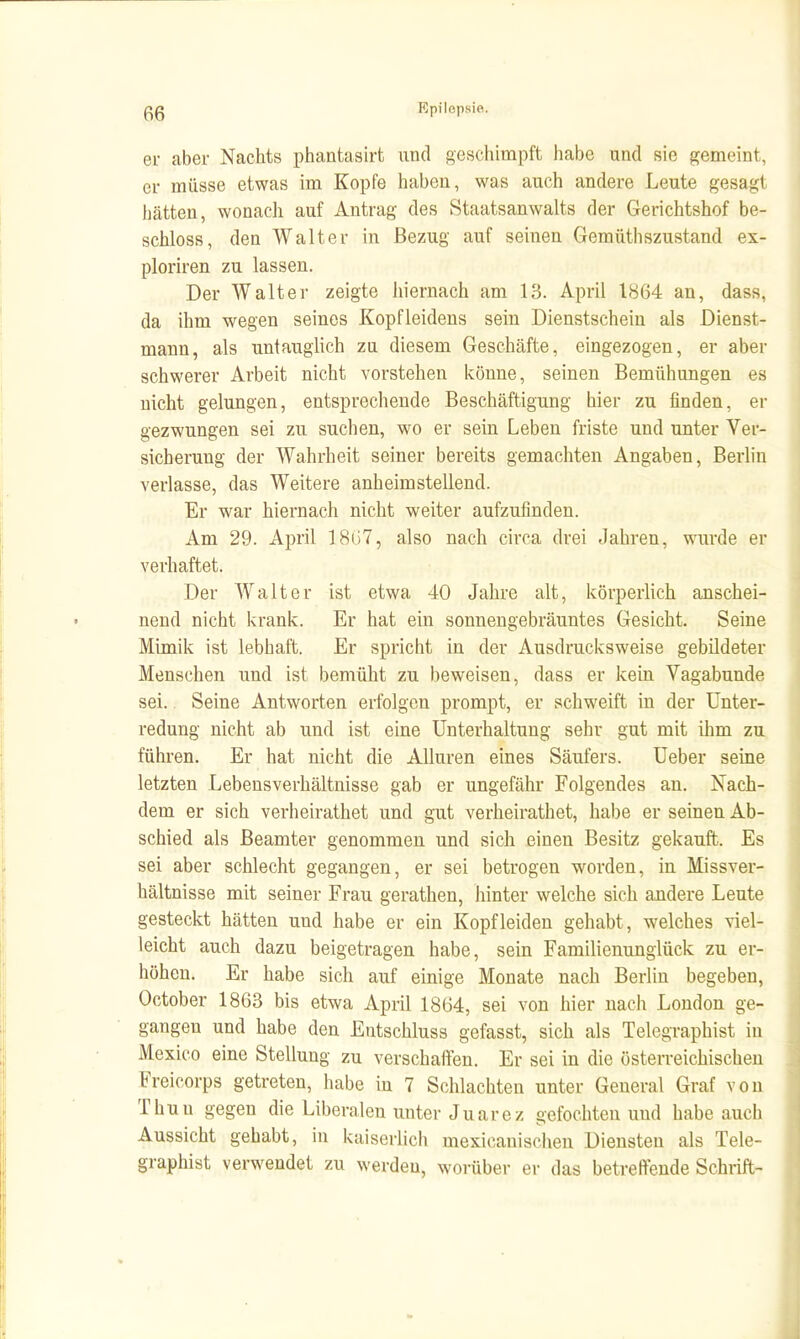 ei- aber Nachts phantasirt und geschimpft habe und sie gemeint, er müsse etwas im Kopfe haben, was auch andere Leute gesagt hätten, wonach auf Antrag des Staatsanwalts der Gerichtshof be- schloss, den Walter in Bezug auf seinen Gemüthszustand ex- ploriren zu lassen. Der Walter zeigte hiernach am 13. April 1864 an, dass, da ihm wegen seines Kopfleidens sein Dienstschein als Dienst- mann, als untauglich zu diesem Geschäfte, eingezogen, er aber schwerer Arbeit nicht vorstehen könne, seinen Bemühungen es nicht gelungen, entsprechende Beschäftigung hier zu finden, er gezwungen sei zu suchen, wo er seüi Leben friste und unter Ver- sicherung der Wahrheit seiner bereits gemachten Angaben, Berlin verlasse, das Weitere anheimstellend. Er war hiernach nicht weiter aufzufinden. Am 29. April 18(.>7, also nach circa drei Jahren, wurde er verhaftet. Der Walter ist etwa 40 Jahre alt, körperlich anschei- nend nicht krank. Er hat ein sonnengebräuntes Gesicht. Seine Mimik ist lebhaft. Er spricht in der Ausdrucksweise gebildeter Menschen und ist bemüht zu beweisen, dass er keui Vagabunde sei. Seine Antworten erfolgen prompt, er schweift in der Unter- redung nicht ab und ist eine Unterhaltung sehr gut mit ihm zu führen. Er hat nicht die Allüren eines Säufers. Ueber seine letzten Lebensverhältnisse gab er ungefähr Folgendes an. Nach- dem er sich verheirathet und gut verheirathet, habe er seinen Ab- schied als Beamter genommen und sich einen Besitz gekauft. Es sei aber schlecht gegangen, er sei betrogen worden, in Missver- hältnisse mit seiner Frau gerathen, hinter welche sich andere Leute gesteckt hätten und habe er ein Kopf leiden gehabt, welches viel- leicht auch dazu beigetragen habe, sein Familienunglück zu er- höhen. Er habe sich auf einige Monate nach Berlin begeben, October 1863 bis etwa April 1864, sei von hier nach London ge- gangen und habe den Entschluss gefasst, sich als Telegraphist in Mexico eine Stellung zu verschaffen. Er sei in die österreichischen Freicorps getreten, habe in 7 Schlachten unter General Graf von Thun gegen die Liberalen unter Juarez gefochten und habe auch Aussicht gehabt, in kaiserlich mexicanischen Diensten als Tele- graphist verwendet zu werden, worüber er das betreffende Schrift-