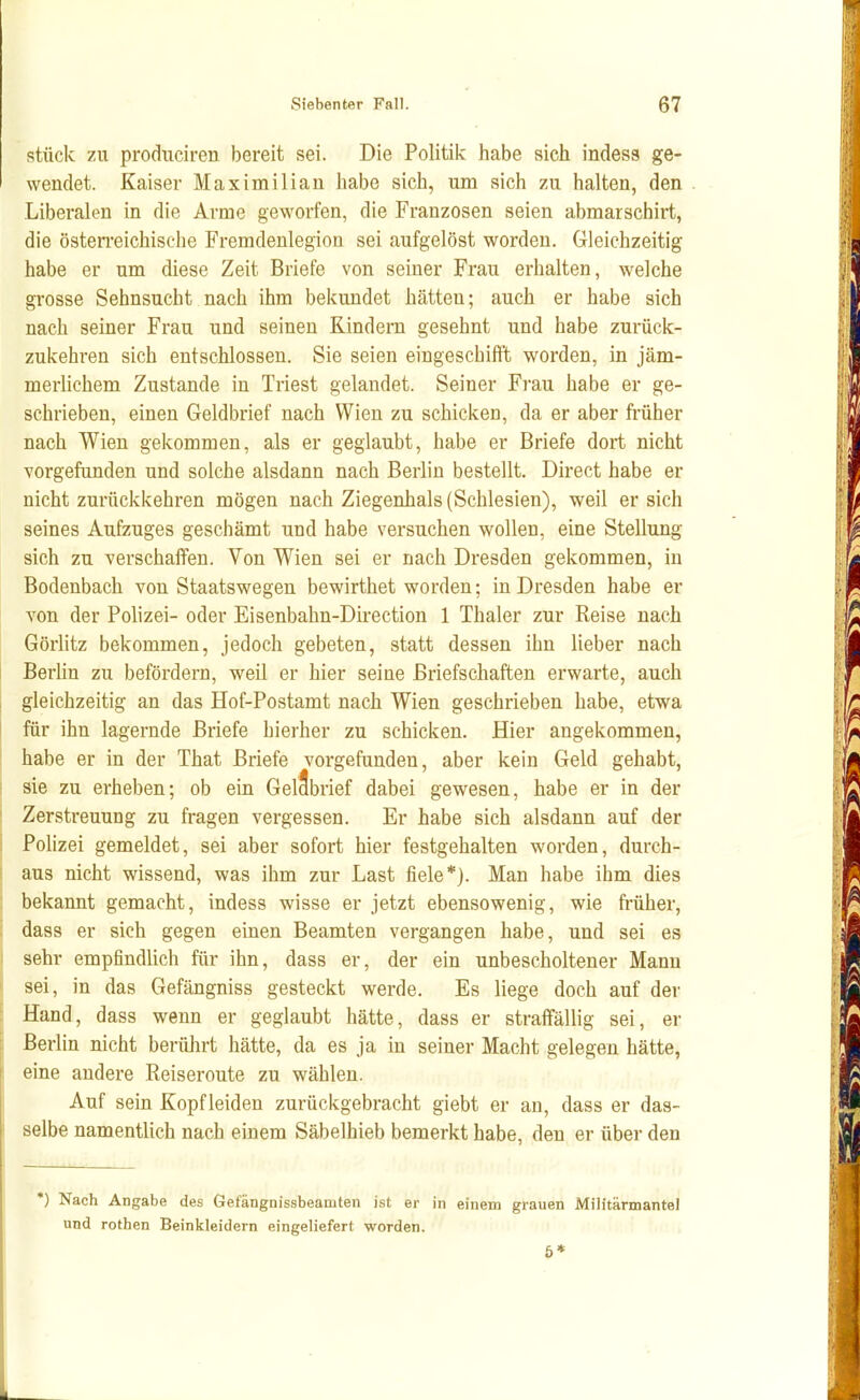 stück zu prodiiciren bereit sei. Die Politik habe sich indess ge- wendet. Kaiser Maximilian habe sich, um sich zu halten, den Liberalen in die Arme geworfen, die Franzosen seien abmarschirt, die östen-eichische Fremdenlegion sei aufgelöst worden. Gleichzeitig habe er um diese Zeit Briefe von seiner Frau erhalten, welche grosse Sehnsucht nach ihm bekundet hätten; auch er habe sich nach seiner Frau und seinen Kindern gesehnt und habe zurück- zukehren sich entschlossen. Sie seien eingeschifft worden, in jäm- merlichem Zustande in Triest gelandet. Seiner Fi-au habe er ge- schrieben, einen Geldbrief nach Wien zu schicken, da er aber früher nach Wien gekommen, als er geglaubt, habe er Briefe dort nicht vorgefunden und solche alsdann nach Berlin bestellt. Direct habe er nicht zurückkehren mögen nach Ziegenhals (Schlesien), weil er sich seines Aufzuges geschämt und habe versuchen wollen, eine Stellung sich zu verschaffen. Von Wien sei er nach Dresden gekommen, in Bodenbach von Staatswegen bewirthet worden; in Dresden habe er von der Polizei- oder Eisenbahn-Direction 1 Thaler zur Reise nach Görlitz bekommen, jedoch gebeten, statt dessen ihn lieber nach Berlin zu befördern, weil er hier seine Briefschaften erwarte, auch gleichzeitig an das Hof-Postamt nach Wien geschrieben habe, etwa für ihn lagernde Briefe hierher zu schicken. Hier angekommen, habe er in der That Briefe vorgefunden, aber kein Geld gehabt, sie zu erheben; ob ein GelSbrief dabei gewesen, habe er in der Zerstreuung zu fragen vergessen. Er habe sich alsdann auf der Polizei gemeldet, sei aber sofort hier festgehalten worden, durch- aus nicht wissend, was ihm zur Last fiele*). Man habe ihm dies bekannt gemacht, indess wisse er jetzt ebensowenig, wie früher, dass er sich gegen einen Beamten vergangen habe, und sei es sehr empfindlich für ihn, dass er, der ein unbescholtener Mann sei, in das Gefängniss gesteckt werde. Es liege doch auf der Hand, dass wenn er geglaubt hätte, dass er straffällig sei, er Berlin nicht berührt hätte, da es ja in seiner Macht gelegen hätte, eine andere Reiseroute zu wählen. Auf sein Kopf leiden zurückgebracht giebt er an, dass er das- selbe namentlich nach einem Säbelhieb bemerkt habe, den er über den ') Nach Angabe des Gefängnissbeamten ist er in einem grauen Militärmantel und rothen Beinkleidern eingeliefert worden. 6*