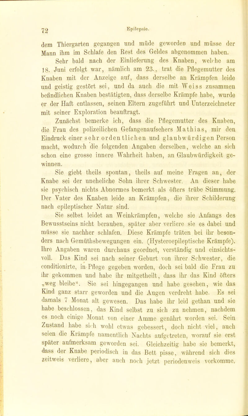 dem Thiergarten gegangen und müde geworden und müsse der Mann ihm im Schlafe den Rest des Geldes abgenommen haben. Sehr bald nach der Einliefening des Knaben, weh he am 18. Juni erfolgt war, nämlich am 23., trat die Pflegemutter des Knaben mit der Anzeige auf, dass derselbe an Krämpfen leide und geistig gestört sei, und da auch die mit Weiss zusammen befindlichen Knaben bestätigten, dass derselbe Krämpfe habe, wurde er der Haft entlassen, seinen Eltern zugeführt und Unterzeichneter mit seiner Exploration beauftragt. Zunächst bemerke ich, dass die Pflegemutter des Knaben, die Frau des polizeilichen Gefangenaufsehers Mathias, mir den Eindruck einer sehr ordentlichen und glaubwürdigen Person macht, wodurch die folgenden Angaben derselben, welche an sich schon eine grosse innere Wahrheit haben, an Glaubwürdigkeit ge- winnen. Sie giebt theils spontan, theils auf meine Fragen an, der Knabe sei der uneheliche Sohn ihrer Schwester. An dieser habe sie psychisch nichts Abnonnes bemerkt als öfters trübe Stimmung. Der Vater des Knaben leide an Krämpfen, die ihrer Schilderung nach epileptischer Natur sind. Sie selbst leidet an Weinkrämpfen, welche sie Anfangs des Bewusstseins nicht berauben, später aber verliere sie es dabei und müsse sie nachher schlafen. Diese Krämpfe träten bei ihr beson- ders nach Gemüthsbewegungen ein. (Hysteroepileptische Krämpfe). Ihre Angaben waren durchaus geordnet, verständig und einsichts- voll. Das Kind sei nach seiner Geburt von ihrer Schwester, die conditionirte, in Pflege gegeben worden, doch sei bald die Frau zu ihr gekommen und habe ihr mitgetheilt, dass ihr das Kind öfters ,weg bleibe. Sie sei hingegangen und habe gesehen, wie das Kind ganz starr geworden und die Augen verdreht habe. Es sei damals 7 Monat alt gewesen. Das habe ihr leid gethan und sie habe beschlossen, das Kind selbst zu sich zu nehmen, nachdem es noch einige Monat von einer Amme genährt worden sei. Sein Zustand habe sirh wohl etwas gebessert, doch nicht viel, auch seien die Krämpfe namentlich Nachts aufgetreten, worauf sie erst später aufmerksam geworden sei. Gleichzeitig habe sie bemerkt, dass der Knabe periodisch in das Bett pisse, während sich dies zeitweis verliere, aber auch nodi jetzt periodenweis vorkomme,