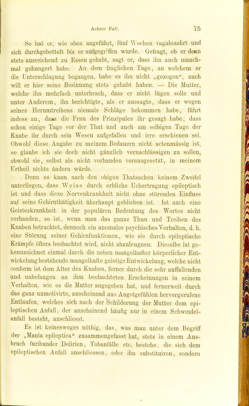 So hat er, wie oben angefülii-t, fünf \A'oclien vagaboudirt und sich durchgebettelt bis er aufgegriffen wurde. Gefragt, ob er denn stets ausreichend zu Essen gehabt, sagt er, dass ihn auch manch- mal gehungert habe. An dem fraglichen Tage, an welchem er die Unterschlagung begangen, habe es ihn nicht „gezogen, auch will er hier seine ßesmnung stets gehabt haben. — Die Mutter, welche ihn mehrfach unterbrach, dass er nicht lügen solle und unter Anderem, ihn berichtigte, als er aussagte, dass er wegen seines Herumtreibens niemals Schläge bekommen habe, führt indess an, daas die Frau des Prinzipales ihr gesagt habe, dass schon einige Tage vor der That und auch am selbigen Tage der Knabe ihr durch sein Wesen aufgefallen und irre erschienen sei. Obwohl diese Angabe zu meinem Bedauern nicht actenmässig ist, so glaube ich sie doch nicht gänzlich vernachlässigen zu sollen, obwohl sie, selbst als nicht vorhanden vorausgesetzt, in meinem Urtheil nichts ändern würde. Denn es kann nach den obigen Thatsachen keinem Zweifel unterliegen, dass Weiss durch erbliche Uebertragung epileptisch ist und dass diese Nervenkrankheit nicht ohne störenden Eintluss auf seine Gehirnthätigkeit überhaupt geblieben ist. Ist auch eine Geisteskrankheit in der populären Bedeutung des Wortes nicht vorhanden, so ist, wenn man das ganze Thun und Treiben des Knaben betrachtet, dennoch ein anomales psychisches Verhalten, d. h. eme Störung seiner Gehirnfnnictionen, wie sie durch epileptische Krämpfe öfters beobachtet wird, nicht abzuleugnen. Dieselbe ist ge- kennzeichnet einmal durch die neben mangelhafter körperlicher Ent- wickelungbestehende mangelhafte geistige Entwickelung, welche nicht conform ist dem Alter des Knaben, ferner durch die sehr auffallenden und unbefangen an ihm beobachteten Erscheinungen in seinem Verhalten, wie es die Mutter angegeben hat, und femerweit durch das ganz unmotivirte, anscheinend aus Angstgefühlen hervorgerufene Entlaufen, welches sich nach der 'Schilderung der Mutter dem epi- leptischen Anfall, der anscheinend häufig nur in einem Schwindel- anfall besteht, anschUesst. Es ist keinesweges nöthig, das, was man unter dem Begriff der „Mania epileptica« zusammengefasst hat, stets in einem Aus- bruch furibunder Delirien, Tobanfälle etc. bestehe, die sich dem epileptischen Anfall anschliessen, oder ihn substituiren, sondern