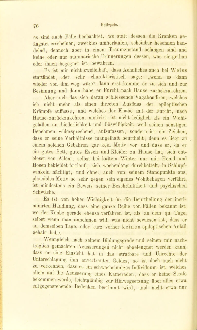 es sind auch Fälle beobachtet, wo statt dessen die Kranken ge- ängstet erscheinen, zwecklos umherlaufen, scheinbar hesonnen han- delnd, dennoch aber in einem Traumzustand befangen sind und keine oder nur summarische Erinnerungen dessen, was sie gethan oder ihnen begegnet ist, bewahren. Es ist mir nicht zweifelhaft, dass Aehnliches auch bei Weiss stattfindet, der sehr charakteristisch sagt: „wenn es dann wieder von ihm weg wäre dann erst komme er zu sich und zur Besinnung und dann habe er Furcht nach Hause zurückzukehren. Aber auch das sich daran schliessende Vagabocdiren, welches ich nicht mehr als einen directen Ausfluss der epileptischen Krämpfe auffasse, und welches der Knabe mit der Furcht, nach Hause zurückzukehren, motivirt, ist nicht lediglich als ein Wohl- gefallen an Liederlichkeit und Böswilligkeit, weil seinen sonstigen Benehmen widersprechend, aufzufassen, sondern ist ein Zeichen, dass er seine Verhältnisse mangelhaft beurtheilt; denn es liegt zu einem solchen Gebahren gar kein Motiv vor und dass er, da er ein gutes Bett, gutes Essen und Kleider zu Hause hat, sich ent- blösst von Allem, selbst bei kaltem Winter nur mit Hemd und Hosen bekleidet fortläuft, sich wochenlang durchbettelt, in Schlupf- winkeln nächtigt, und ohne, auch von seinem Standpunkte aus, plausibles Motiv so sehr gegen sein eigenes Wohlbehagen verfährt, ist mindestens ein Beweis seiner Beschränktheit und psychischen Schwäche. Es ist von hoher Wichtigkeit für die Beurtheilung der incri- minirten Handlung, dass eine ganze Reihe von Fällen bekannt ist, wo der Knabe gerade ebenso verfahren ist, als an dem qii. Tage, selbst wenn man annehmen will, was nicht bewiesen ist, dass er an demselben Tage, oder kurz vorher keinen epileptischen Anfall gehabt habe. Wenngleich nach seinem Bildungsgrade und seinen mir nach- träghch gemachten Aeusserungen nicht abgeleuguet werden kann, da'^s er eine Einsicht hat in das strafbare und Unrechte der Unterschlagung ihm anvertrauten Geldes, so ist doch auch nicht zu verkennen, dass es ein schwachsinniges Individuum ist, welches allein auf die Aeusserung eines Kameraden, dass er keine Strafe bekommen werde, leichtgläubig zur Hinwegsetzung über alles etwa entgegenstehende Bedenken bestimmt wird, und nicht etwa nur