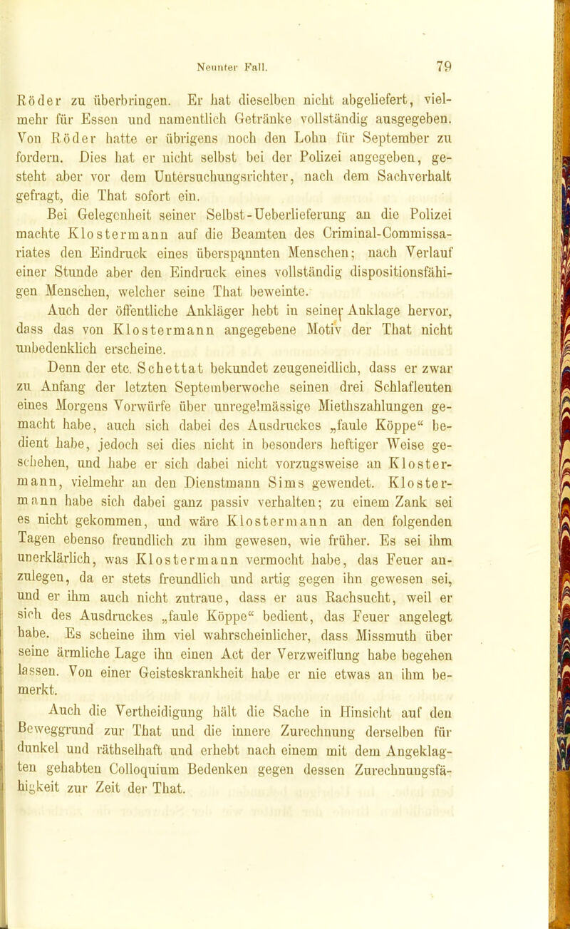 Röder zu überbringen. Er bat dieselben nicht abgeliefert, viel- mehr für Essen und namentlich Getränke vollständig ausgegeben. Von Röder hatte er übrigens noch den Lohn für September zu fordern. Dies hat er nicht selbst bei der Polizei angegeben, ge- steht aber vor dem Untersuchungsrichter, nach dem Sachverhalt gefragt, die That sofort ein. Bei Gelegenheit seiner Selbst-Ueberlieferung an die Polizei machte Klostermann auf die Beamten des Criminal-Commissa- riates den Eindruck eines überspannten Menschen; nach Verlauf einer Stunde aber den Eindruck eines vollständig dispositionsfähi- gen Menschen, welcher seine That beweinte. Auch der öffentliche Ankläger hebt in seine^-Anklage hervor, dass das von Klostermann angegebene Motiv der That nicht unbedenkUch erscheine. Denn der etc. Schettat bekundet zeugeneidlich, dass er zwar zu Anfang der letzten Septeraberwoche seinen drei Schlafleuten eines Morgens Vorwürfe über unregelmässige Miethszahlungen ge- macht habe, auch sich dabei des Ausdruckes „faule Köppe be- dient habe, jedoch sei dies nicht in besonders heftiger Weise ge- schehen, und habe er sich dabei nicht vorzugsweise an Kloster- mann, vielmehr an den Dienstmann Sims gewendet. Kloster- mann habe sich dabei ganz passiv verhalten; zu einem Zank sei es nicht gekommen, und wäre Klo st er mann an den folgenden Tagen ebenso freundlich zu ihm gewesen, wie früher. Es sei ihm unerklärlich, was Kloster mann vermocht habe, das Feuer an- zulegen, da er stets freundlich und artig gegen ihn gewesen sei, und er ihm auch nicht zutraue, dass er aus Rachsucht, weil er sich des Ausdrackes „faule Köppe bedient, das Feuer angelegt habe. Es scheine ihm \ne[ wahrscheinlicher, dass Missmuth über seine ärmhche Lage ihn einen Act der Verzweiflung habe begehen lassen. Von einer Geisteskrankheit habe er nie etwas an ihm be- merkt. Auch die Vertheidigung hält die Sache in Hinsicht auf den ßeweggi-und zur That und die innere Zurechnung derselben für dunkel und räthselhaft und erhebt nach einem mit dem Angeklag- ten gehabten Colloquium Bedenken gegen dessen Zurechnungsfä- higkeit zur Zeit der That.