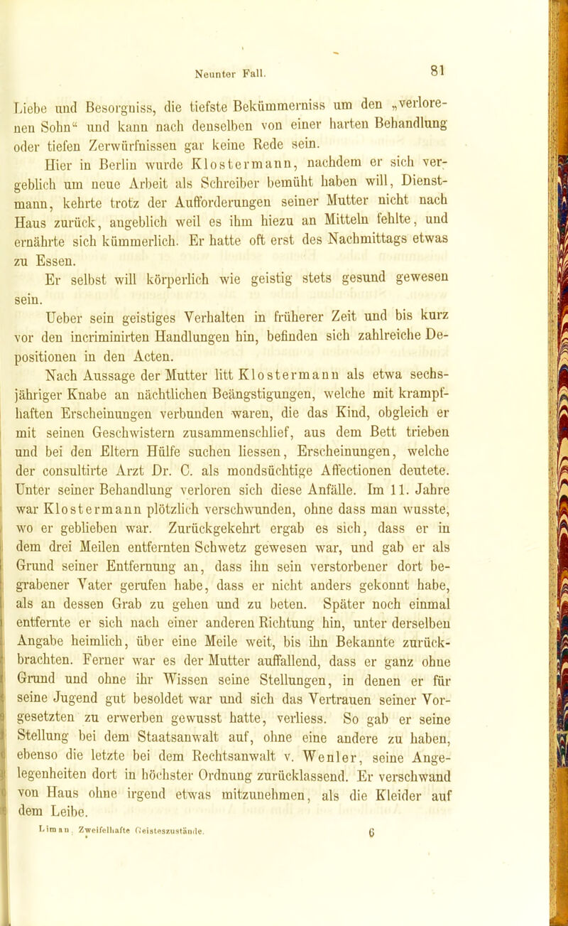 T.iebe uud Besorgniss, die tiefste Bekümmemiss um den „verlore- nen Sohn und kann nach denselben von einer harten Behandlung oder tiefen Zerwürfnissen gar keine Rede sein. Hier in Berlin wurde Kloster mann, nachdem er sich ver- geblich um neue Arbeit als Schreiber bemüht haben will, Dienst- mann, kehrte trotz der Aufforderungen seiner Mutter nicht nach Haus zurück, angeblich weil es ihm hiezu an Mitteln fehlte, und ernährte sich kümmerlich. Er hatte oft erst des Nachmittags etwas zu Essen. Er selbst will körperlich wie geistig stets gesund gewesen sein. Ueber sein geistiges Verhalten in früherer Zeit und bis kurz vor deu incriminirten Handlungen hin, befinden sich zahlreiche De- positionen in den Acten. Nach Aussage der Mutter litt Klostermann als etwa sechs- jähriger Knabe an nächtlichen Beängstigungen, welche mit krampf- haften Erscheinungen verbunden waren, die das Kind, obgleich er mit seinen Geschwistern zusammenschlief, aus dem Bett trieben und bei den Eltern Hülfe suchen Hessen, Erscheinungen, welche der consultirte Arzt Dr. C. als mondsüchtige Affectionen deutete. Unter seiner Behandlung verloren sich diese Anfälle. Im 11. Jahre war Klostermann plötzlich verschwunden, ohne dass man wusste, wo er geblieben war. Zurückgekehrt ergab es sich, dass er in dem drei Meilen entfernten Schwetz gewesen war, und gab er als Grund seiner Entfernung an, dass ihn sein verstorbener dort be- grabener Vater gerafen habe, dass er nicht anders gekonnt habe, als an dessen Grab zu gehen und zu beten. Später noch einmal entfernte er sich nach einer anderen Richtung hin, unter derselben Angabe heimlich, über eine Meile weit, bis ihn Bekannte zurück- brachten. Ferner war es der Mutter auffallend, dass er ganz ohne Grund und ohne ihr Wissen seine Stellungen, in denen er für seine Jugend gut besoldet war und sich das Vertrauen seiner Vor- gesetzten zu erwerben gewusst hatte, verliess. So gab er seine Stellung bei dem Staatsanwalt auf, ohne eine andere zu haben, ebenso die letzte bei dem Rechtsanwalt v. Wenler, seine Ange- legenheiten dort in höchster Ordnung zurücklassend. Er verschwand von Haus ohne irgend etwas mitzunehmen, als die Kleider auf dem Leibe. Lim au. ZweiTelliafte fieistoszustönde. ß I