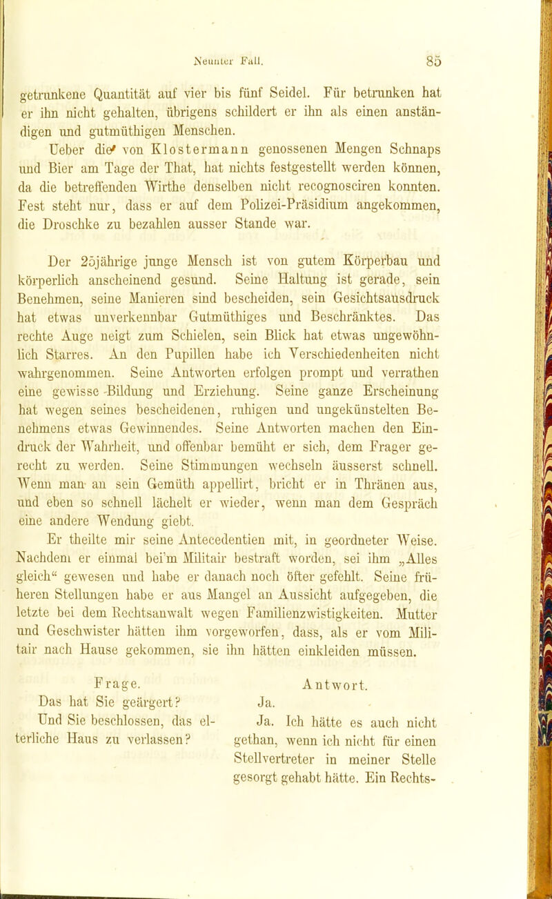 getrunkene Quantität auf vier bis fünf Seidel. Für betrunken hat er ihn nicht gehalten, übrigens schildert er ihn als einen anstän- digen und gutmüthigen Menschen. Ueber die* von Klostermann genossenen Mengen Schnaps und Bier am Tage der That, hat nichts festgestellt werden können, da die betreffenden Wirthe denselben nicht recognosciren konnten. Fest steht nur, dass er auf dem Polizei-Präsidium angekommen, die Droschke zu bezahlen ausser Stande war. Der 2öjährige junge Mensch ist von gutem Körperbau und körperlich anscheinend gesund. Seine Haltung ist gerade, sein Benehmen, seine Manieren süid bescheiden, sein Gesichtsausdruck hat etwas unverkennbar Gutmüthiges und Beschränktes. Das rechte Auge neigt zum Schielen, sein Blick hat etwas ungewöhn- lich Starres. An den Pupillen habe ich Verschiedenheiten nicht wahrgenommen. Seine Antworten erfolgen prompt und verrathen eine gewisse -Bildung und Erziehung. Seine ganze Erscheinung hat wegen seines bescheidenen, ruhigen und ungekünstelten Be- nehmens etwas Gewinnendes. Seine Antworten machen den Ein- druck der Wahrheit, und offenbar bemüht er sich, dem Frager ge- recht zu werden. Seine Stimmungen wechseln äusserst schnell. Wenn man- an sein Gemüth appellirt, bricht er in Thränen aus, und eben so schnell lächelt er wieder, weim man dem Gespräch eine andere Wendung giebt. Er theilte mir seine Antecedentien mit, in geordneter Weise. Nachdem er einmal bei'm Militair bestraft worden, sei ihm „Alles gleich gewesen und habe er danach noch öfter gefehlt. Seine frü- heren Stellungen habe er aus Mangel an Aussicht aufgegeben, die letzte bei dem Rechtsanwalt wegen Familienzwistigkeiten. Mutter und Geschwister hätten ihm vorgeworfen, dass, als er vom Mili- tair nach Hause gekommen, sie ihn hätten einkleiden müssen. Frage. Das hat Sie geärgert? Und Sie beschlossen, das el- terliche Haus zu verlassen? Ja. Ich hätte es auch nicht gethan, wenn ich nicht für einen Stellvertreter in meiner Stelle gesorgt gehabt hätte. Ein Rechts- Ja. Antwort.