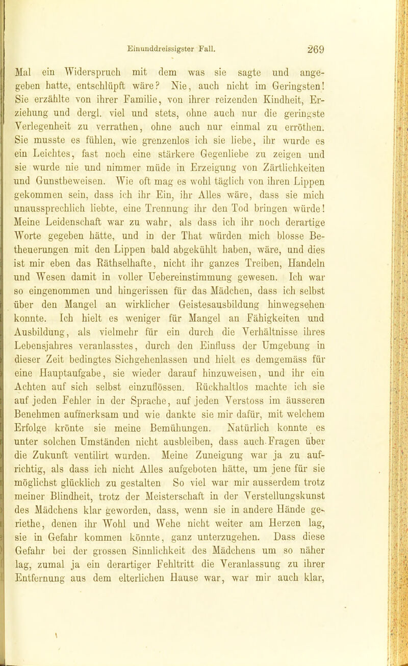 Mal ein Widerspruch mit dem was sie sagte und ange- geben hatte, entschlüpft wäre? Nie, auch nicht im Geringsten! Sie erzählte von ihrer Familie, von ihrer reizenden Kindheit, Er- ziehung und dergl. viel und stets, ohne auch nur die geringste Verlegenheit zu verrathen, ohne auch nur einmal zu erröthen. Sie musste es fühlen, wie grenzenlos ich sie liebe, ihr wurde es ein Leichtes, fast noch eine stärkere Gegenliebe zu zeigen und sie wurde nie und nimmer müde in Erzeigung von Zärtlichkeiten und Gunstbeweisen. Wie oft mag es wohl täglich von ihren Lippen gekommen sein, dass ich ihr Ein, ihr Alles wäre, dass sie mich unaussprechlich liebte, eine Trennung ihr den Tod bringen würde! Meine Leidenschaft war zu wahr, als dass ich ihr noch derartige Worte gegeben hätte, und in der That würden mich blosse Be- theuerungen mit den Lippen bald abgekühlt haben, wäre, und dies ist mir eben das Eäthselhafte, nicht ihr ganzes Treiben, Handeln und Wesen damit in voller üebereinstimmung gewesen. Ich war so eingenommen und hingerissen für das Mädchen, dass ich selbst über den Mangel an wu-klicher Geistesausbildung hinwegsehen konnte. Ich hielt es weniger für Mangel an Fähigkeiten und Ausbildung, als vielmehr für ein durch die Verhältnisse ihres Lebensjahres veranlasstes, durch den Einfluss der Umgebung in dieser Zeit bedingtes Sichgehenlassen und hielt es demgemäss für eine Hauptaufgabe, sie wieder darauf hinzuweisen, und ihr ein Achten auf sich selbst einzuüössen. Rückhaltlos machte ich sie auf jeden Fehler in der Sprache, auf jeden Verstoss im äusseren Benehmen aufmerksam und wie dankte sie mir dafür, mit welchem Erfolge krönte sie meine Bemühungen. Natürlich konnte es unter solchen Umständen nicht ausbleiben, dass auch. Fragen über die Zukunft ventilirt wurden. Meine Zuneigung war ja zu auf- richtig, als dass ich nicht Alles aufgeboten hätte, um jene für sie möglichst glücklich zu gestalten So viel war mir ausserdem trotz meiner Blindheit, trotz der Meisterschaft in der Verstellungskunst des Mädchens klar geworden, dass, wenn sie in andere Hände ge- riethe, denen ihr Wohl und Wehe nicht weiter am Herzen lag, sie in Gefahr kommen könnte, ganz unterzugehen. Dass diese Gefahr bei der grossen Sinnlichkeit des Mädchens um so näher lag, zumal ja ein derartiger Fehltritt die Veranlassung zu ihrer Entfernung aus dem elterlichen Hause war, war mir auch klar. \