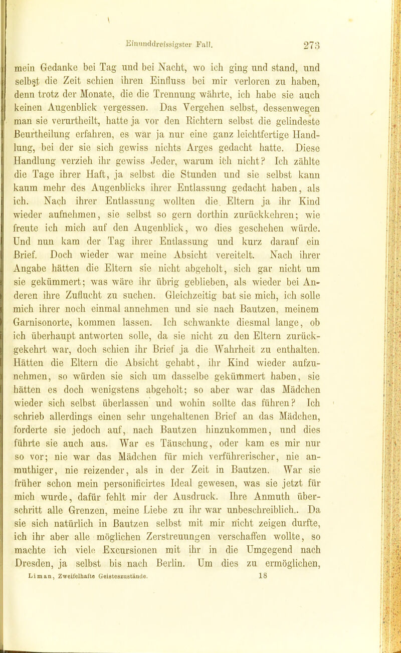 \ KiiHitiddreissigster Fall. 273 mein Gedanke bei Tag und bei Nacht, wo ich ging und stand, und selbst die Zeit schien ihren Einfluss bei mir verloren zu haben, denn trotz der Monate, die die Trennung währte, ich habe sie auch keinen Augen Wiek vergessen. Das Vergehen selbst, dessenwegen man sie verui'theilt, hatte ja vor den Richtern selbst die gelindeste ßeurtheihmg erfahren, es war ja nur eine ganz leichtfertige Hand- lung, bei der sie sich gewiss nichts Arges gedacht hatte. Diese Handlung verzieh ihr gewiss Jeder, warum ifch nicht? Ich zählte die Tage ihrer Haft, ja selbst die Stunden und sie selbst kann kaum mehr des Augenblicks ihrer Entlassung gedacht haben, als ich. Nach ihrer Entlassung wollten die. Eltern ja ihr Kind wieder aufnehmen, sie selbst so gern dorthin zurückkehren; wie freute ich mich auf den Augenblick, wo dies geschehen würde. Und nun kam der Tag ihrer Entlassung und kurz darauf ein Brief. Doch wieder war meine Absicht vereitelt. Nach ihrer Angabe hätten die Eltern sie nicht abgeholt, sich gar nicht um sie gekümmert; was wäre ihr übrig geblieben, als wieder bei An- deren ihre Zuflucht zu suchen. Gleichzeitig bat sie mich, ich solle mich ihrer noch einmal annehmen und sie nach Bautzen, meinem Garnisonorte, kommen lassen. Ich schwankte diesmal lange, ob ich überhaupt antworten solle, da sie nicht zu den Eltern zurück- gekehrt war, doch schien ihr Brief ja die Wahrheit zu enthalten. Hätten die Eltern die Absicht gehabt, ihr Kind wieder aufzu- nehmen, so würden sie sich um dasselbe gekümmert haben, sie hätten es doch wenigstens abgeholt; so aber war das Mädchen wieder sich selbst überlassen und wohin sollte das führen? Ich schrieb allerdings einen sehr ungehaltenen Brief an das Mädchen, forderte sie jedoch auf, nach Bautzen hinzukommen, und dies führte sie auch aus. War es Täuschung, oder kam es mir nur so vor; nie war das Mädchen für mich verführerischer, nie an- muthiger, nie reizender, als in der Zeit in Bautzen. War sie früher schon mein personificirtes Ideal gewesen, was sie jetzt für mich wurde, dafür fehlt mir der Ausdruck. Ihre Anmuth über- schritt alle Grenzen, meine Liebe zu ihr war unbeschreiblich.. Da sie sich natürlich in Bautzen selbst mit mir nicht zeigen durfte, ich ihr aber alle möglichen Zerstreuungen verschaffen wollte, so machte ich vielo Excursionen mit ihr in die Umgegend nach Dresden, ja selbst bis nach Berlin. Um dies zu ermöglichen, Li man, Zweii'clhafte Geisteszustände. 18