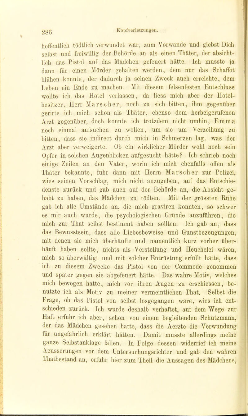 hoffeatlicli tödtlich verwundet war, zum Vorwande und giebst Dich selbst und fi-eiwillig der Behörde an als einen Thäter, der absicht- lich das Pistol auf das Mädchen gefeuert hätte. Ich musste ja dann für einen Mörder gehalten werden, dem nur das Schaffet blühen konnte, der dadurch ja seinen Zweck auch erreichte, dem Leben ein Ende zu machen. Mit diesem felsenfesten Entschluss wollte ich das Hotel verlassen, da liess mich aber der Hotel- besitzer, Herr Mars eher, nach zu sich bitten, ihm gegenüber gerirte ich mich schon als Thäter, ebenso dem herbeigerafenen Arzt gegenüber, doch konnte ich trotzdem nicht umhin, Emma noch einmal aufsuchen zu wollen, um sie um Verzeihung zu bitten, dass sie indirect durch mich in Schmerzen lag, was der Arzt aber verweigerte. Ob ein wirklicher Mörder wohl noch sein Opfer in solchen Augenblicken aufgesucht hätte ? Ich schrieb noch einige Zeilen an den Vater, worin ich mich ebenfalls offen als Thäter bekannte, fuhr dann mit Herrn Mars eher zur Pohzei, wies seinen Vorschlag, mich nicht anzugeben, auf das Entschie- denste zurück und gab auch auf der Behörde an, die Absicht ge- habt zu haben, das Mädchen zu tödten. Mit der grössten Ruhe gab ich alle Umstände an, die mich graviren konnten, so schwier es mir auch wurde, die psychologischen Gründe anzuführen, die mich zur That selbst bestimmt haben sollten. Ich gab an, dass das ßewusstsein, dass alle Liebesbeweise und Gunstbezeugungen, mit denen sie mich überhäufte und namentlich kurz vorher über- häuft haben sollte, nichts als Verstellung und Heuchelei wären, mich so überwältigt und mit solcher Entrüstung erfüllt hätte, dass ich zu diesem Zwecke das Pistol von der Commode genommen und später gegen sie abgefeuert hätte. Das wahre Motiv, welches mich bewogen hatte, mich vor ihren Augen zu erschiessen, be- nutzte ich als Motiv zu meiner vermeintlichen That. Selbst die Frage, ob das Pistol von selbst losgegangen wäre, wies ich ent- schieden zurück. Ich wurde deshalb verhaftet, auf dem Wege zur Haft erfuhr ich aber, schon von einem begleitenden Schutzmann, der das Mädchen gesehen hatte, dass die Aerzte die Verwundung für ungefährlich erklärt hätten. Damit musste allerdings meine ganze Selbstanklage fallen. In Folge dessen widerrief ich meine Aeusserungen vor dem Untersuchungsrichter und gab den wahren Thatbestand au, erfuhr hier zum Theil die Aussagen des Mädchens,