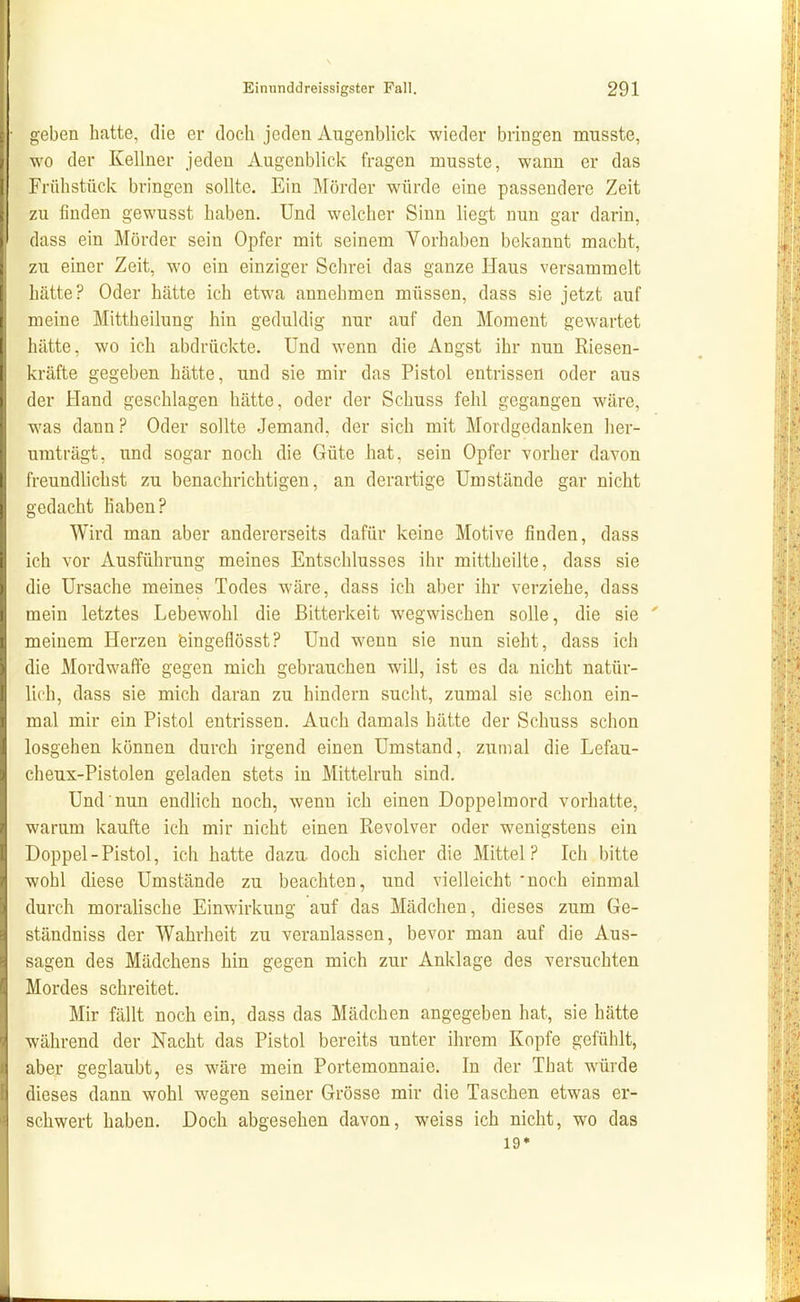 2,eben hatte, die er doch jeden Augenblick wieder bringen musste, wo der Kellner jeden Augenblick fragen musste, wann er das Frühstück bringen sollte. Ein Mörder würde eine passendere Zeit zu finden gewusst haben. Und welcher Sinn liegt nun gar darin, dass ein Mörder sein Opfer mit seinem Vorhaben bekannt macht, zu einer Zeit, wo ein einziger Schrei das ganze Haus versammelt hätte? Oder hätte ich etwa annehmen müssen, dass sie jetzt auf meine Mittheilung hin geduldig nur auf den Moment gewartet hätte, wo ich abdrückte. Und wenn die Angst ihr nun Riesen- kräfte gegeben hätte, und sie mir das Pistol entrissen oder aus der Hand geschlagen hätte, oder der Schuss fehl gegangen wäre, was dann? Oder sollte Jemand, der sich mit Mordgedanken her- umträgt, und sogar noch die Güte hat, sein Opfer vorher davon freundlichst zu benachrichtigen, an derartige Umstände gar nicht gedacht haben? Wird man aber andererseits dafür keine Motive finden, dass ich vor Ausführung meines Entschlusses ihr mittheilte, dass sie die Ursache meines Todes wäre, dass ich aber ihr verziehe, dass mein letztes Lebewohl die Bitterkeit wegwischen solle, die sie ' meinem Herzen feingeflösst? Und wenn sie nun sieht, dass ich die Mordwaffe gegen mich gebrauchen will, ist es da nicht natür- lich, dass sie mich daran zu hindern sucht, zumal sie schon ein- mal mir ein Pistol entrissen. Auch damals hätte der Schuss schon losgehen können durch irgend einen Umstand, zumal die Lefau- cheux-Pistolen geladen stets in Mittelruh sind. Und nun endlich noch, wenn ich einen Doppelmord vorhatte, warum kaufte ich mir nicht einen Revolver oder wenigstens ein Doppel - Pistol, ich hatte dazu, doch sicher die Mittel? Ich bitte wohl diese Umstände zu beachten, und vielleicht noch einmal durch morahsche Einwirkung auf das Mädchen, dieses zum Ge- ständniss der Wahrheit zu veranlassen, bevor man auf die Aus- sagen des Mädchens hin gegen mich zur Anklage des versuchten Mordes schreitet. Mir fällt noch ein, dass das Mädchen angegeben hat, sie hätte während der Nacht das Pistol bereits unter ihrem Kopfe gefühlt, aber geglaubt, es wäre mein Portemonnaie. In der That würde dieses dann wohl wegen seiner Grösse mir die Taschen etwas er- schwert haben. Doch abgesehen davon, weiss ich nicht, wo das 19*