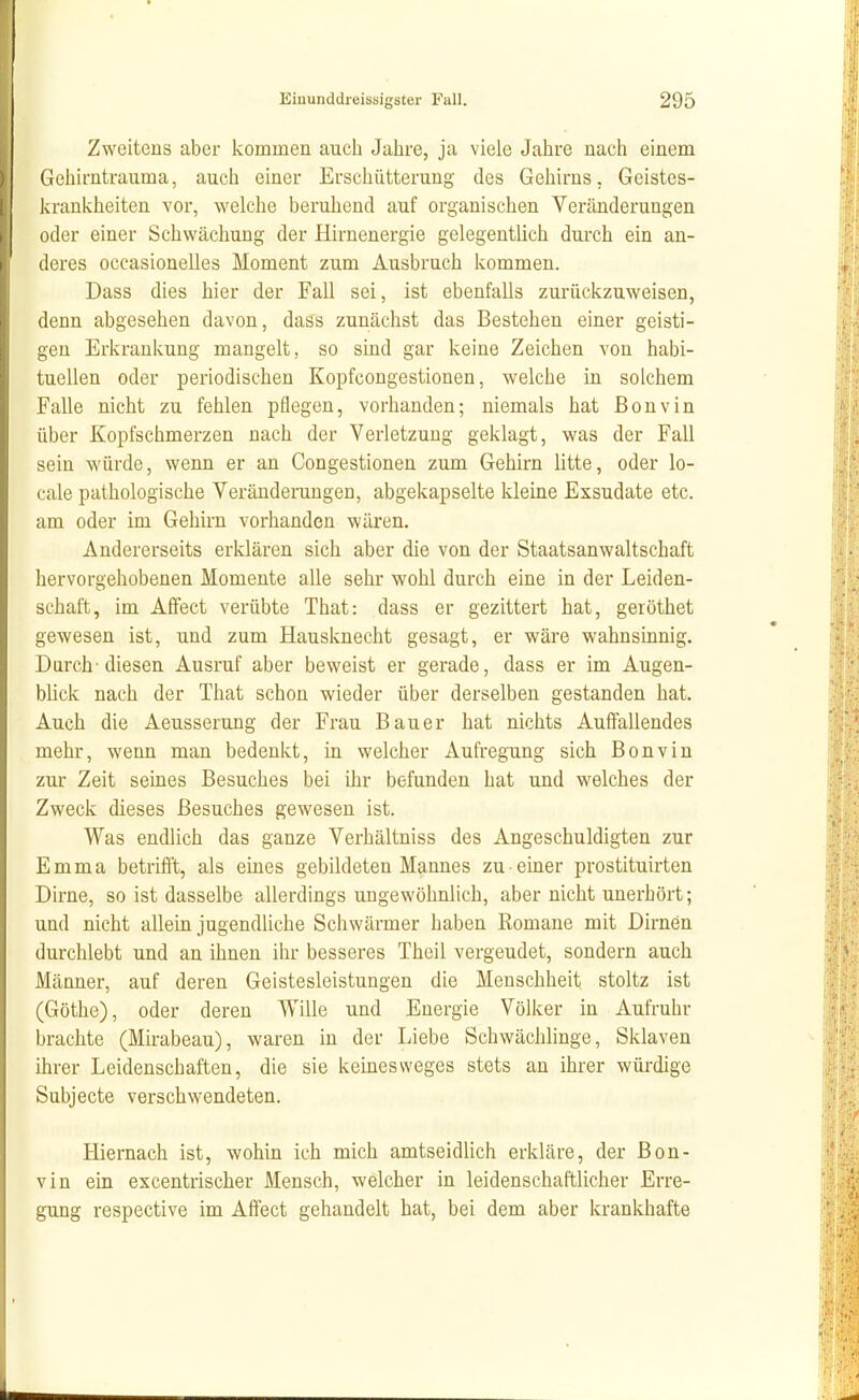 Zweitens aber kommen auch Jahre, ja viele Jahre nach einem Gehirntrauma, auch einer Erschütterung des Gehirns. Geistes- krankheiten vor, welche beruhend auf organischen Veränderungen oder einer Schwächung der Hirnenergie gelegentlich durch ein an- deres occasionelles Moment zum Ausbruch kommen. Dass dies hier der Fall sei, ist ebenfalls zurückzuweisen, denn abgesehen davon, dass zunächst das Bestehen einer geisti- gen Erkrankung mangelt, so sind gar keine Zeichen von habi- tuellen oder periodischen Kopfcongestionen, welche in solchem Falle nicht zu fehlen pflegen, vorhanden; niemals hat ßonvin über Kopfschmerzen nach der Verletzung geklagt, was der Fall sein würde, wenn er an Congestionen zum Gehirn litte, oder lo- cale pathologische Veränderungen, abgekapselte kleine Exsudate etc. am oder im Gehirn vorhanden wären. Andererseits erklären sich aber die von der Staatsanwaltschaft hervorgehobenen Momente alle sehr wohl durch eine in der Leiden- schaft, im Aflfect verübte That: dass er gezittert hat, geröthet gewesen ist, und zum Hausknecht gesagt, er wäre wahnsinnig. Durch-diesen Ausruf aber beweist er gerade, dass er im Augen- blick nach der That schon wieder über derselben gestanden hat. Auch die Aeusserung der Frau Bauer hat nichts Auffallendes mehr, wenn man bedenkt, in welcher Aufregung sich Bonvin zur Zeit seines Besuches bei ihr befunden hat und welches der Zweck dieses Besuches gewesen ist. Was endlich das ganze Verhältniss des Angeschuldigten zur Emma betrifft, als eines gebildeten Mannes zu einer prostituirten Dirne, so ist dasselbe allerdings ungewöhnlich, aber nicht unerhört; und nicht allein jugendliche Schwärmer haben Romane mit Dirnen durchlebt und an ihnen ihr besseres Theil vergeudet, sondern auch Männer, auf deren Geistesleistungen die Menschheit stoltz ist (Göthe), oder deren Wille und Energie Völker in Aufruhr brachte (Mirabeau), waren in der Liebe Schwächlinge, Sklaven ihrer Leidenschaften, die sie keinesweges stets au ihrer würdige Subjecte verschwendeten. Hiernach ist, wohin ich mich amtseidlich erkläre, der Bon- vin ein excentrischer Mensch, welcher in leidenschaftlicher Erre- gung respective im Affect gehandelt hat, bei dem aber krankhafte