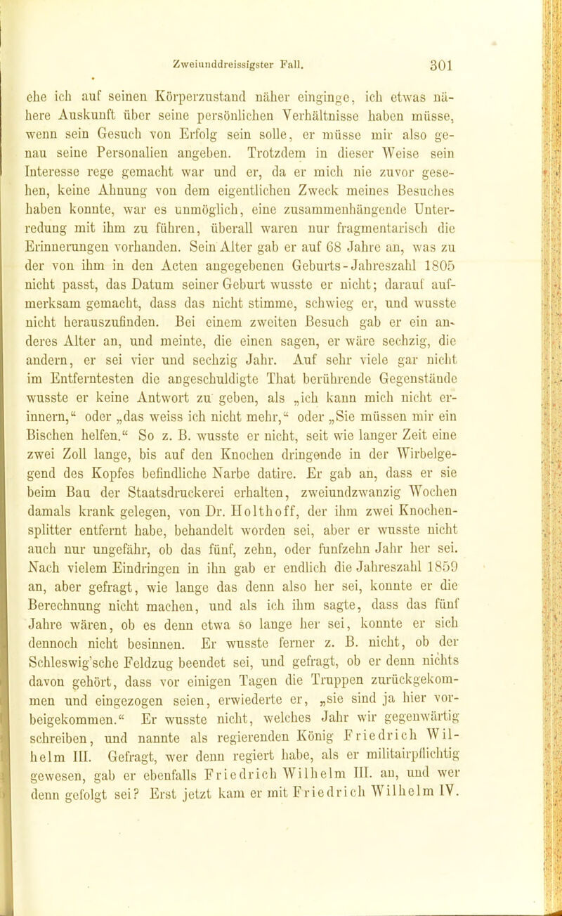 9 ehe ich auf seinen Körperzustand näher einginge, ich etwas nä- here Auskunft über seine persönlichen Verhältnisse haben müsse, wenn sein Gesuch von Erfolg sein soUe, er müsse mir also ge- nau seine Personalien angeben. Trotzdem in dieser Weise sein Interesse rege gemacht war und er, da er mich nie zuvor gese- hen, keine Ahnung von dem eigentlichen Zweck meines Besuclies haben konnte, war es unmöglich, eine zusammenhängende Unter- redung mit ihm zu führen, überall waren nur fragmentarisch die Erinnerungen vorhanden. Sein Alter gab er auf 68 Jahre an, was zu der von ihm in den Acten angegebenen Geburts-Jahreszahl 1805 nicht passt, das Datum seiner Geburt wusste er nicht; darauf auf- merksam gemacht, dass das nicht stimme, schwieg er, und wusste nicht herauszufinden. Bei einem zweiten Besuch gab er ein an- deres Alter an, und meinte, die einen sagen, er wäre sechzig, die andern, er sei vier und sechzig Jahr. Auf sehr viele gar nicht im Entferntesten die angeschuldigte That berührende Gegenstände wusste er keine Antwort zu' geben, als „ich kann mich nicht er- innern, oder „das weiss ich nicht mehr, oder „Sie müssen mir ein Bischen helfen. So z. B. wusste er nicht, seit wie langer Zeit eine zwei Zoll lange, bis auf den Knochen dringende in der Wirbelge- gend des Kopfes befindliche Narbe datire. Er gab an, dass er sie beim Bau der Staatsdruckerei erhalten, zweiundzwanzig Wochen damals krank gelegen, von Dr. Ho Ithoff, der ihm zwei Knochen- splitter entfernt habe, behandelt worden sei, aber er wusste nicht auch nur ungefähr, ob das fünf, zehn, oder fünfzehn Jahr her sei. Nach vielem Eindringen in ihn gab er endlich die Jahreszahl 1859 an, aber gefragt, wie lange das denn also her sei, konnte er die Berechnung nicht machen, und als ich ihm sagte, dass das fünf Jahre wären, ob es denn etwa so lange her sei, konnte er sich dennoch nicht besinnen. Er wusste ferner z. B. nicht, ob der Schleswig sehe Feldzug beendet sei, und gefragt, ob er denn nichts davon gehört, dass vor einigen Tagen die Truppen zurückgekom- men und eingezogen seien, erwiederte er, „sie sind ja hier vor- beigekommen. Er wusste nicht, welches Jahr wir gegenwärtig schreiben, und nannte als regierenden König Friedrich Wil- helm III. Gefragt, wer denn regiert habe, als er militairpflichtig gewesen, gab er ebenfalls Friedrich Wilhelm III. au, und wer denn gefolgt sei? Erst jetzt kam er mit Friedrich Wilhelm IV.