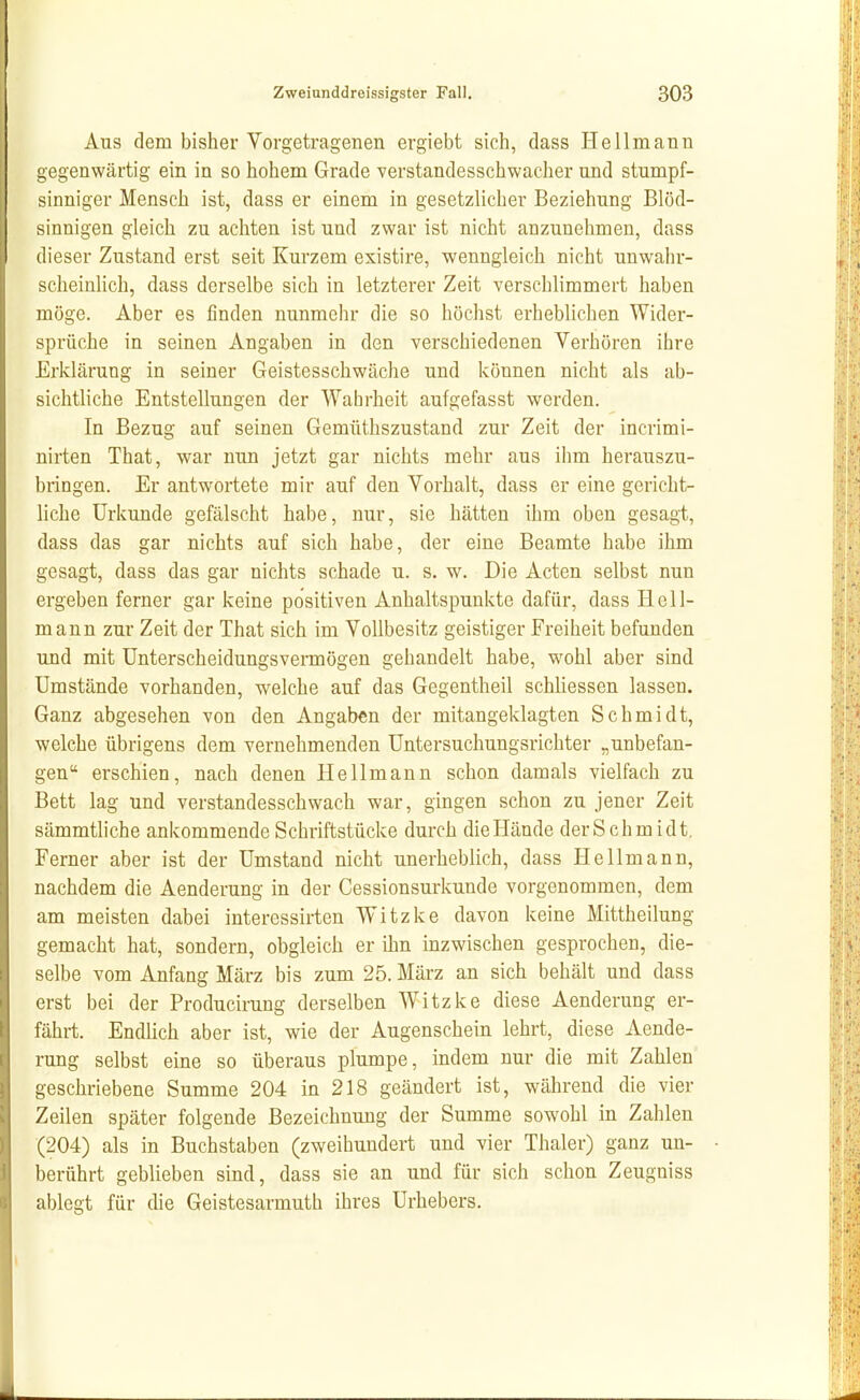 Aus dem bisher Vorgetragenen ergiebt sich, class Hellmann gegenwärtig ein in so hohem Grade verstandesschwacher und stumpf- sinniger Mensch ist, dass er einem in gesetzlicher Beziehung Blöd- sinnigen gleich zu achten ist und zwar ist nicht anzunehmen, dass dieser Zustand erst seit Kurzem existire, wenngleich nicht unwahr- scheinlich, dass derselbe sich in letzterer Zeit verschlimmert haben möge. Aber es finden nunmehr die so höchst erheblichen Wider- sprüche in seinen Angaben in den verschiedenen Verhören ihre Erklärung in seiner Geistesschwäche und können nicht als ab- sichtliche Entstellungen der Wahrheit aufgefasst werden. In Bezug auf seinen Gemüthszustand zur Zeit der incrimi- nirten That, war nun jetzt gar nichts mehr aus ihm herauszu- bringen. Er antwortete mir auf den Vorhalt, dass er eine gericht- liche Urkunde gefälscht habe, nur, sie hätten ihm oben gesagt, dass das gar nichts auf sich habe, der eine Beamte habe ihm gesagt, dass das gar nichts schade u. s. w. Die Acten selbst nun ergeben ferner gar keine positiven Anhaltspunkte dafür, dass Hcll- mann zur Zeit der That sich im Vollbesitz geistiger Freiheit befunden und mit ünterscheidungsvennögeu gehandelt habe, wohl aber sind Umstände vorhanden, welche auf das Gegentheil schhessen lassen. Ganz abgesehen von den Angaben der mitangeklagten Schmidt, welche übrigens dem vernehmenden Untersuchungsrichter „unbefan- gen erschien, nach denen Hellmaun schon damals vielfach zu Bett lag und verstandesschwach war, gingen schon zu jener Zeit sämmthche ankommende Schriftstücke durch die Hände der Schmidt. Ferner aber ist der Umstand nicht unerheblich, dass Hellmann, nachdem die Aenderung in der Cessionsurkunde vorgenommen, dem am meisten dabei interessirten Witzke davon keine Mittheilung gemacht hat, sondern, obgleich er ihn inzwischen gesprochen, die- selbe vom Anfang März bis zum 25. März an sich behält und dass erst bei der Producirung derselben Witzke diese Aenderung er- fährt. Endhch aber ist, wie der Augenschein lehrt, diese Aende- rung selbst eine so überaus plumpe, indem nur die mit Zahlen geschriebene Summe 204 in 218 geändert ist, während die vier Zeilen später folgende Bezeichnung der Summe sowohl in Zahlen (204) als in Buchstaben (zweihundert und vier Thaler) ganz un- berührt geblieben sind, dass sie an und für sich schon Zeugniss ablegt für die Geistesarmuth ihres Urhebers.