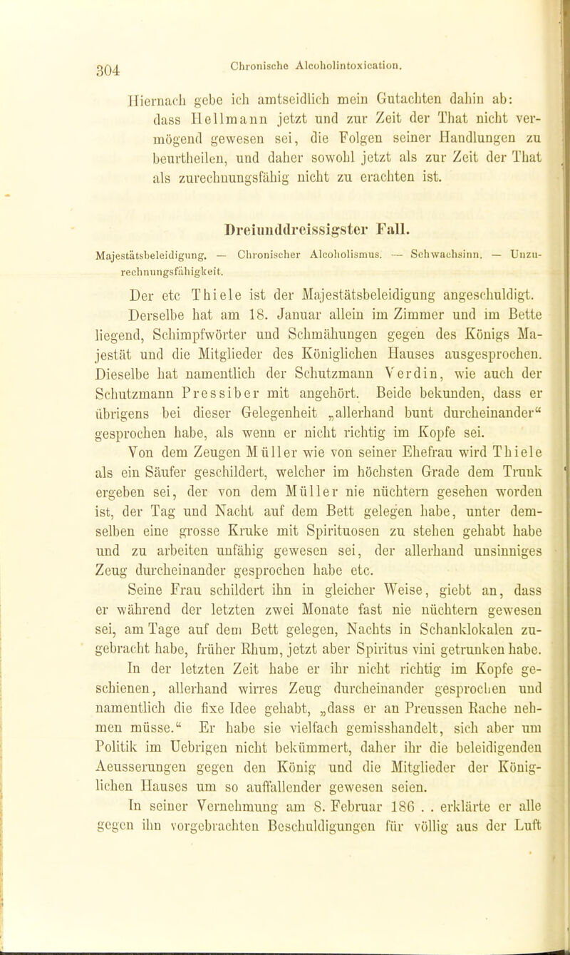 Hiernach gebe ich amtseidlich mein Gutachten dahin ab: dass Hellmann jetzt und zur Zeit der That nicht ver- mögend gewesen sei, die Folgen seiner Handlungen zu beurtheileu, und daher sowohl jetzt als zur Zeit der That als zurechnungsfähig nicht zu erachten ist. Dreiiinddreissigster FaH. Majestätsbeleidigung. — Chronischer Alcoliolismus. — Schwachsinn. — Unzu- rechnungsfähigkeit. Der etc Thiele ist der Majestätsbeleidigung angeschuldigt. Derselbe hat am 18. Januar allein im Zimmer und im Bette liegend, Schimpfwörter und Schmähungen gegen des Königs Ma- jestät und die Mitglieder des Königlichen Hauses ausgesprochen. Dieselbe hat namentlich der Schutzmann V er diu, wie auch der Schutzmann Pressiber mit angehört. Beide bekunden, dass er übrigens bei dieser Gelegenheit „allerhand bunt durcheinander gesprochen habe, als wenn er nicht richtig im Kopfe sei. Von dem Zeugen Müller wie von seiner Ehefrau wird Thiele als ein Säufer geschildert, welcher im höchsten Grade dem Tnink ergeben sei, der von dem Müller nie nüchtern gesehen worden ist, der Tag und Nacht auf dem Bett gelegen habe, unter dem- selben eine grosse Kruke mit Spirituosen zu stehen gehabt habe mid zu arbeiten unfähig gewesen sei, der allerhand unsinniges Zeug durcheinander gesprochen habe etc. Seine Frau schildert ihn in gleicher Weise, giebt an, dass er während der letzten zwei Monate fast nie nüchtern gewesen sei, am Tage auf dem Bett gelegen. Nachts in Schanklokalen zu- gebracht habe, früher Rhum, jetzt aber Spiritus vini getrunken habe. In der letzten Zeit habe er ihr nicht richtig im Kopfe ge- schienen, allerhand wirres Zeug durcheinander gesprochen und namentlich die fixe Idee gehabt, „dass er an Preussen Rache neh- men müsse. Er habe sie vielfach gemisshandelt, sich aber um Politik im Uebrigen nicht bekümmert, daher ihr die beleidigenden Aeusserungen gegen den König und die Mitglieder der König- lichen Hauses um so auffallender gewesen seien. In seiner Vernehmung am 8. Februar 186 . . erklärte er alle gegen ihn vorgebrachten Beschuldigungen für völlig aus der Luft