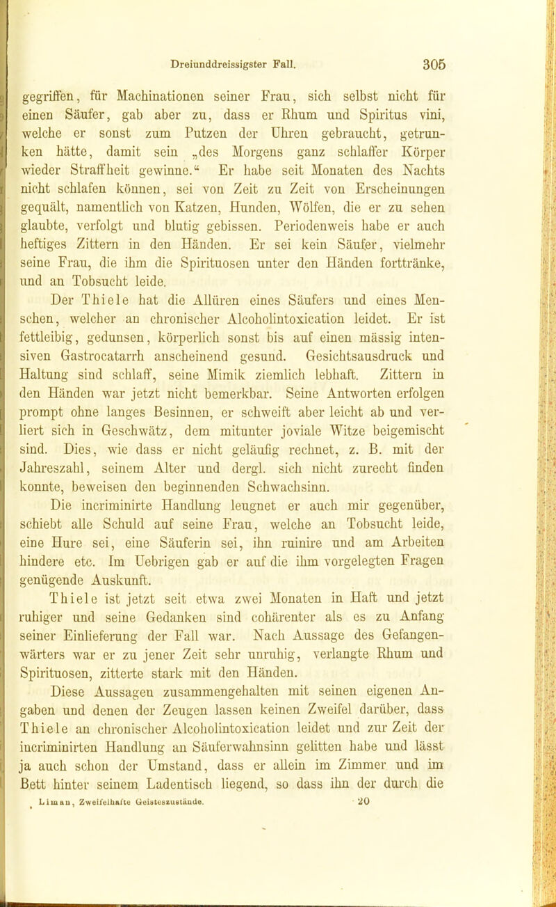 gegriften, für Machinationen seiner Frau, sich selbst nicht für einen Säufer, gab aber zu, dass er Rhum und Spiritus vini, welche er sonst zum Putzen der Uhren gebraucht, getrun- ken hätte, damit sein „des Morgens ganz schlaffer Körper wieder Straffheit gewinne. Er habe seit Monaten des Nachts nicht schlafen können, sei von Zeit zu Zeit von Erscheinungen gequält, namentlich von Katzen, Hunden, Wölfen, die er zu sehen glaubte, verfolgt und blutig gebissen. Periodenweis habe er auch heftiges Zittern in den Händen. Er sei kein Säufer, vielmehr seine Frau, die ihm die Spirituosen unter den Händen forttränke, und an Tobsucht leide. Der Thiele hat die Allüren eines Säufers und eines Men- schen, welcher an chronischer Alcoholintoxication leidet. Er ist fettleibig, gedunsen, körperlich sonst bis auf einen mässig inten- siven Gastrocatarrh anscheinend gesund. Gesichtsausdruck und Haltung sind schlaff, seine Mimik ziemlich lebhaft. Zittern in den Händen war jetzt nicht bemerkbar. Seine Antworten erfolgen prompt ohne langes Besinnen, er schweift aber leicht ab und ver- liert sich in Geschwätz, dem mitunter joviale Witze beigemischt sind. Dies, wie dass er nicht geläufig rechnet, z, B. mit der Jahreszahl, seinem Alter und dergl. sich nicht zurecht finden konnte, beweisen den beginnenden Schwachsinn. Die incriminirte Handlung leugnet er auch mir gegenüber, schiebt alle Schuld auf seine Frau, welche an Tobsucht leide, eine Hure sei, eine Säuferin sei, ihn ruinire und am Arbeiten hindere etc. Im Uebrigen gab er auf die ihm vorgelegten Fragen genügende Auskunft. Thiele ist jetzt seit etwa zwei Monaten in Haft und jetzt ruhiger und seine Gedanken sind cohärenter als es zu Anfang seiner Einlieferung der Fall war. Nach Aussage des Gefangen- wärters war er zu jener Zeit sehr unruhig, verlangte Rhum und Spirituosen, zitterte stark mit den Händen. Diese Aussagen zusammengehalten mit seinen eigenen An- gaben und denen der Zeugen lassen keinen Zweifel darüber, dass Thiele an chronischer Alcoholintoxication leidet und zur Zeit der incriminirten Handlung an Säuferwahnsinn gelitten habe und lässt ja auch schon der Umstand, dass er allein im Zimmer und im Bett hinter seinem Ladentisch liegend, so dass ihn der durch die Lim au, Zweifeltittlte tieUteszustände. 20