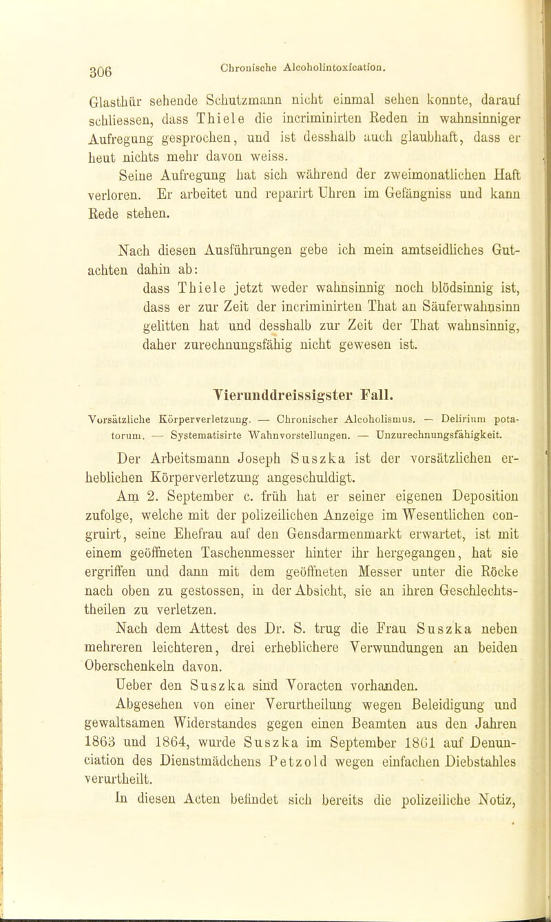 Glastbiir sehende Schutzmann nicht einmal sehen konnte, darauf schliessen, dass Thiele die incriminirten Reden in wahnsinniger Aufregung gesprochen, und ist desshalb auch glaubhaft, dass er heut nichts mehr davon weiss. Seine Aufregung hat sich während der zweimonathchen Haft verloren. Er arbeitet und reparirt Uhren im Gefängniss und kann Rede stehen. Nach diesen Ausführungen gebe ich mein amtseidliches Gut- achten dahin ab: dass Thiele jetzt weder wahnsinnig noch blödsinnig ist, dass er zur Zeit der incriminirten That an Säuferwahusinn gelitten hat und desshalb zur Zeit der That wahnsinnig, daher zurechnungsfähig nicht gewesen ist. Tierunddreissigster Fall. Vorsätzliche Körperverletzuug. — Chronischer Alcoholismus. — Delirinni pota- torum. — Systematisirte Wahnvorstellungen. — Unzurechnungsfähigkeit. Der Arbeitsmann Joseph Suszka ist der vorsätzlichen er- heblichen Körperverletzung angeschuldigt. Am 2. September c. früh hat er seiner eigenen Depositiou zufolge, welche mit der polizeilichen Anzeige im Wesentlichen cou- gruirt, seine Ehefrau auf den Gensdarmenmarkt erwartet, ist mit einem geöffneten Taschenmesser hinter ihr hergegangen, hat sie ergrift'en und dann mit dem geöftneten Messer unter die Röcke nach oben zu gestossen, in der Absicht, sie an ihren Geschlechts- theilen zu verletzen. Nach dem Attest des Dr. S. trug die Frau Suszka neben mehreren leichteren, drei erheblichere Verwundungen an beiden Oberschenkeln davon. üeber den Suszka sind Voracten vorhanden. Abgesehen von einer Verurtheilung wegen Beleidigung und gewaltsamen Widerstandes gegen einen Beamten aus den Jahren 1863 und 1864, wurde Suszka im September 18G1 auf Denun- ciation des Dienstmädchens Petzold wegen einfachen Diebstahles verurtheilt. In diesen Acten belindet sich bereits die polizeiliche Notiz,