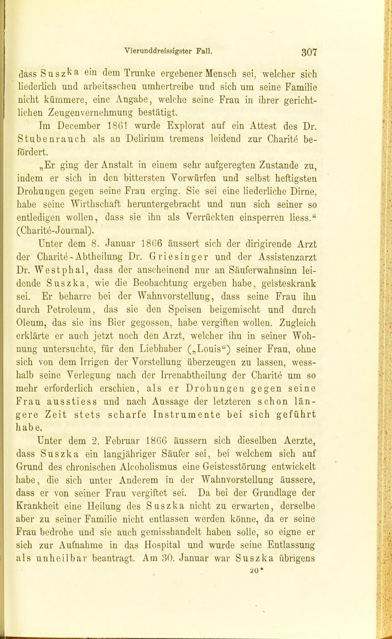 (lass S u s z k a ein dem Tranke ergebener Mensch sei, welcher sich liederlich und arbeitsscheu umhertreibe und sich um seine Familie nicht kümmere, eine Angabe, welche seine Frau in ihrer gericht- lichen Zeugenvernehmung bestätigt. Im December 1861 wurde Explorat auf ein Attest des Dr. Stubenrauch als an Delirium tremens leidend zur Charite be- fördert. „Er ging der Anstalt in einem sehr aufgeregten Zustande zu, indem er sich in den bittersten Vorwürfen und selbst heftigsten Drohungen gegen seine Frau erging. Sie sei eine liederliche Dirne, habe seine Wirthschaft herantergebracht und nun sich seiner so entledigen wollen, dass sie ihn als Verrückten einsperren Hess. (Charite-Journal). Unter dem 8. Januar 1806 äussert sich der dirigirende Arzt der Charite - Abtheilung Dr. Griesinger und der Assistenzarzt Dr. Westphal, dass der anscheinend nur an Säuferwahnsinn lei- dende Suszka, wie die Beobachtung ergeben habe, geisteskrank sei. Er beharre bei der Wahnvorstellung, dass seine Frau ihn durch Petroleum, das sie den Speisen beigemischt und durch Oleum, das sie ins Bier gegossen, habe vergiften wollen. Zugleich erklärte er auch jetzt noch den Arzt, welcher ihn in seiner Woh- nung untersuchte, für den Liebhaber („Louis) seiner Frau, ohne sich von dem Irrigen der Vorstellung überzeugen zu lassen, wess- halb seine Verlegung nach der Irrenabtheilung der Charite um so mehr erforderlich erschien, als er Drohungen gegen seine Frau ausstiess und nach Aussage der letzteren schon län- gere Zeit stets scharfe Instrumente bei sich geführt habe. Unter dem 2. Februar 1866 äussern sich dieselben Aerzte, dass Suszka ein langjähriger Säufer sei, bei welchem sich auf Grund des chronischen Alcoholismus eine Geistesstörung entwickelt habe, die sich unter Anderem in der Wahnvorstellung äussere, dass er von seiner Frau vergiftet sei. Da bei der Grundlage der Krankheit eine Heilung des Suszka nicht zu erwarten, derselbe aber zu seiner Familie nicht entlassen werden könne, da er seine Frau bedrohe und sie auch gemisshandelt haben solle, so eigne er sich zur Aufnahme in das Hospital und wurde seine Entlassung als unheilbar beantragt. Am 30. Januar war Suszka übrigens 20*