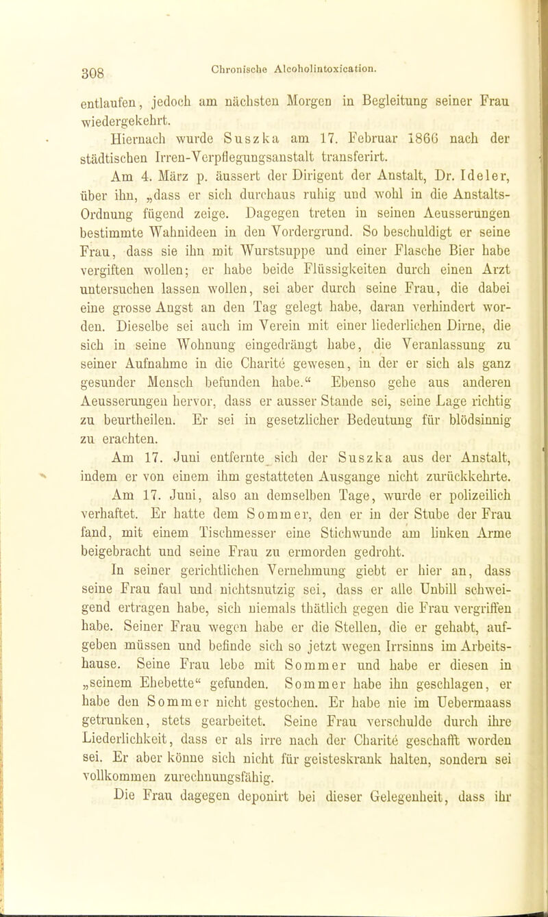entlaufen, jedoch am nächsten Morgen in Begleitung seiner Frau ■wiedergekehrt. Hiernach wurde Suszka am 17. Februar 186G nach der städtischen Irren-Vorpflegungsanstalt transferirt. Am 4. März p. äussert der Dirigent der Anstalt, Dr. Ide 1er, über ihn, „dass er sich durchaus ruhig und wohl in die Anstalts- Ordnung fügend zeige. Dagegen treten in seinen Aeusserungen bestimmte Wahnideen in den Vordergrund. So beschuldigt er seine Frau, dass sie ihn mit Wurstsuppe und einer Flasche Bier habe vergiften wollen; er habe beide Flüssigkeiten durch einen Arzt untersuchen lassen wollen, sei aber durch seine Frau, die dabei eine grosse Angst an den Tag gelegt habe, daran verhindert wor- den. Dieselbe sei auch im Verein mit einer liederlichen Dirne, die sich in seine Wohnung eingedrängt habe, die Veranlassung zu seiner Aufnahme in die Charite gewesen, in der er sich als ganz gesunder Mensch befunden habe. Ebenso gehe aus anderen Aeusserungen hervor, dass er ausser Stande sei, seine Lage richtig zu beurtheilen. Er sei in gesetzlicher Bedeutung für blödsinnig zu erachten. Am 17. Juni entfernte sich der Suszka aus der Anstalt, indem er von einem ihm gestatteten Ausgange nicht zurückkehrte. Am 17. Juni, also an demselben Tage, wurde er polizeilich verhaftet. Er hatte dem Sommer, den er in der Stube der Frau fand, mit einem Tischmesser eine Stichwunde am linken Arme beigebracht und seine Frau zu ermorden gedroht. In seiner gerichtlichen Vernehmung giebt er hier an, dass seine Frau faul und nichtsnutzig sei, dass er alle Unbill schwei- gend ertragen habe, sich niemals thätlich gegen die Frau vergrifteu habe. Seiner Frau wegen habe er die Stellen, die er gehabt, auf- geben müssen und befinde sich so jetzt wegen Irrsinns im Arbeits- hause. Seine Frau lebe mit Sommer und habe er diesen in „seinem Ehebette gefunden. Sommer habe ihn geschlagen, er habe den Sommer nicht gestochen. Er habe nie im Uebermaass getrunken, stets gearbeitet. Seine Frau verschulde durch ilu^e Liederlichkeit, dass er als irre nach der Charite geschafft worden sei. Er aber könne sich nicht für geisteskrank halten, sondern sei vollkommen zurechnungsfähig. Die Frau dagegen deponirt bei dieser Gelegenheit, dass ihr
