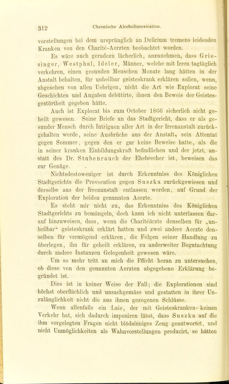 Vorstellungen bei dem ursprünglich an Delirium tremens leidenden Kranken von den Charite-Aerzten beobachtet worden. Es wäre auch geradezu lächerlich, anzunehmen, dass Grie- singer, Westphal, Ideler, Männer, welche mit Irren tagtäglich verkehren, einen gesunden Menschen Monate lang hätten in der Anstalt behalten, für unheilbar geisteskrank erklären sollen, wenn, abgesehen von allen Uebrigen, nicht die Art wie Explorat seine Geschichten und Angaben debütirte, ihnen den Beweis der Geistes- gestörtheit gegeben hätte. Auch ist Explorat bis zum October 1866 sicherlieh nicht ge- heilt gewesen. Seine Briefe an das Stadtgericht, dass er als ge- sunder Mensch durch Intriguen aller Art in der Irrenanstalt zurück- gehalten werde, seine Ausbrüche aus der Anstalt, sein Attentat gegen Sommer, gegen den er gar keine Beweise hatte, als die in seiner kranken Einbildungskraft befindlichen und der jetzt, an- statt des Dr. Stubenrauch der Ehebrecher ist, beweisen das zur Genüge. Nichtsdestoweniger ist durch Erkenntniss des Königlichen Stadtgerichts die Provocation gegen Suszka zurückgewiesen und derselbe aus der Irrenanstalt entlassen, worden, auf Grund der Exploration der beiden genannten Aerzte. Es steht mir nicht zu, das Erkenntniss des KönigUchen Stadtgerichts zu bemängeln, doch kann ich nicht unterlassen dar- auf hinzuweisen, dass, wenn die Chariteärzte denselben für _un- heilbar geisteskrank erklärt hatten und zwei andere Aerzte den- selben für vermögend erklären, die Folgen seiner Handlung zu überlegen, ihn für geheilt erklären, zu anderweiter Begutachtung durch andere Instanzen Gelegenheit gewesen wäre. Um so mehr tritt an mich die Eflicht heran zu untersuchen, ob diese von den genannten Aerzten abgegebene Erklärung be- gründet ist. Dies ist in keiner Weise der Fall; die Explorationen sind höchst oberflächlich und unsachgemäss und gestatten in ihrer Un- zulänglichkeit nicht die aus ihnen gezogenen Schlüsse. Wenn allenfalls ein Laie, der mit Geisteskranken- keinen Verkehr hat, sich dadurch imponiren läSst, dass Suszka auf die ihm vorgelegten Fragen nicht blödsinniges Zeug geantwortet, und nicht Unmögüchkeiten als Wahnvorstellungen producü-t, so hätten