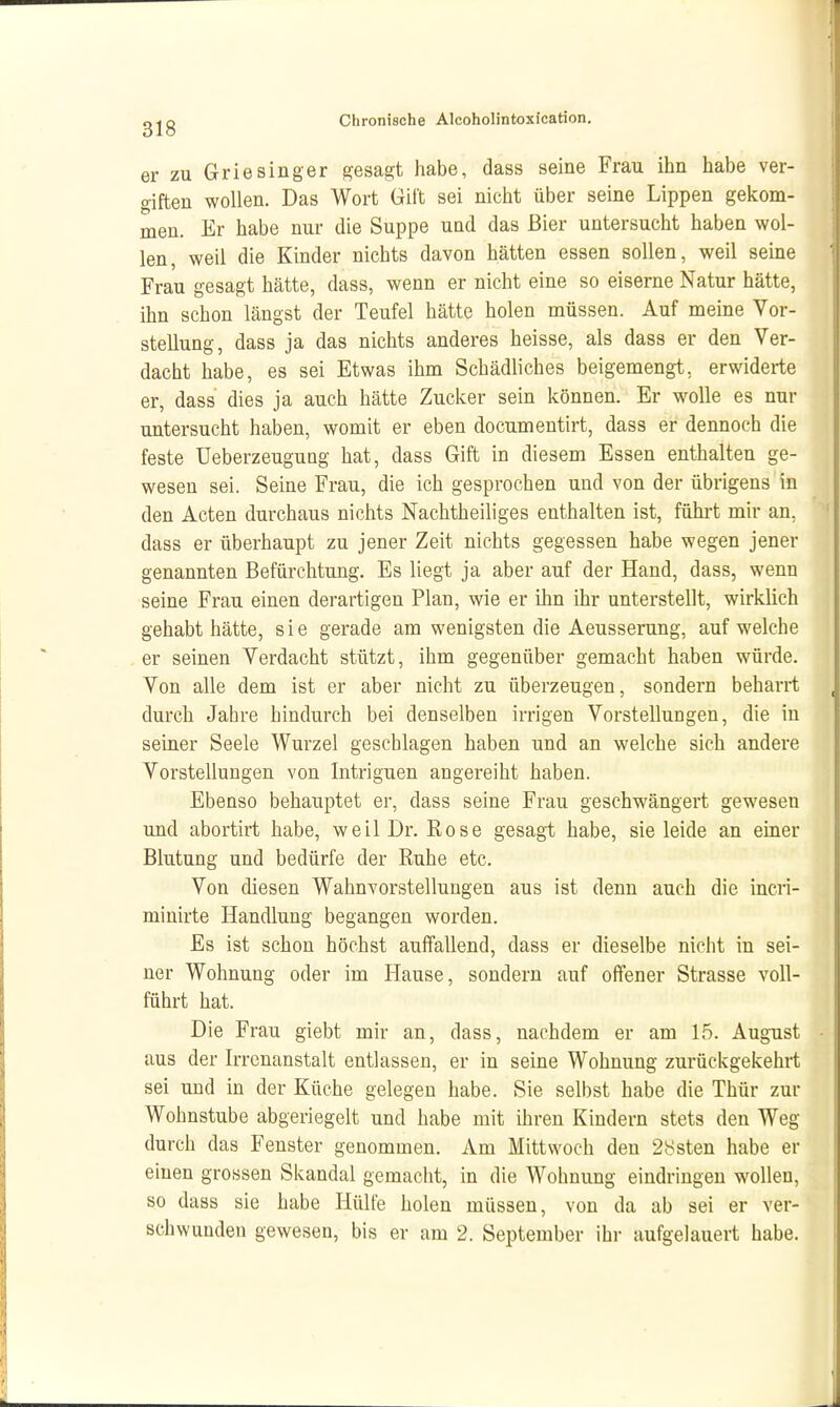 er ZU Griesinger gesagt habe, dass seine Frau ihn habe ver- giften wollen. Das Wort Gift sei nicht über seine Lippen gekom- men. Er habe nur die Suppe und das Bier untersucht haben wol- len, weil die Kinder nichts davon hätten essen sollen, weil seine Frau gesagt hätte, dass, wenn er nicht eine so eiserne Natur hätte, ihn schon längst der Teufel hätte holen müssen. Auf meine Vor- stellung, dass ja das nichts anderes heisse, als dass er den Ver- dacht habe, es sei Etwas ihm Schädliches beigemengt, erwiderte er, dass dies ja auch hätte Zucker sein können. Er wolle es nur untersucht haben, womit er eben documentirt, dass er dennoch die feste üeberzeugung hat, dass Gift in diesem Essen enthalten ge- wesen sei. Seine Frau, die ich gesprochen und von der übrigens in den Acten durchaus nichts Nachtheiliges enthalten ist, führt mir an, dass er überhaupt zu jener Zeit nichts gegessen habe wegen jener genannten Befürchtung. Es liegt ja aber auf der Hand, dass, wenn seine Frau einen derartigen Plan, wie er ihn ihr unterstellt, wirklich gehabt hätte, sie gerade am wenigsten die Aeusserung, aufweiche er seinen Verdacht stützt, ihm gegenüber gemacht haben würde. Von alle dem ist er aber nicht zu überzeugen, sondern beharrt durch Jahre hindurch bei denselben irrigen Vorstellungen, die in seiner Seele Wurzel geschlagen haben und an welche sich andere Vorstellungen von Intriguen angereiht haben. Ebenso behauptet er, dass seine Frau geschwängert gewesen und abortirt habe, weil Dr. Eose gesagt habe, sie leide an einer Blutung und bedürfe der Ruhe etc. Von diesen Wahnvorstellungen aus ist denn auch die incri- minirte Handlung begangen worden. Es ist schon höchst auffallend, dass er dieselbe nicht in sei- ner Wohnung oder im Hause, sondern auf offener Strasse voll- führt hat. Die Frau giebt mir an, dass, nachdem er am 15. August aus der Irrenanstalt entlassen, er in seine Wohnung zurückgekehrt sei und in der Küche gelegen habe. Sie selbst habe die Thür zur Wohnstube abgeriegelt und habe mit ihren Kindern stets den Weg durch das Fenster genommen. Am Mittwoch den 2ysten habe er einen grossen Skandal gemacht, in die Wohnung eindringen wollen, so dass sie habe Hülfe holen müssen, von da ab sei er ver- schwunden gewesen, bis er am 2. September ihr aufgelauert habe.