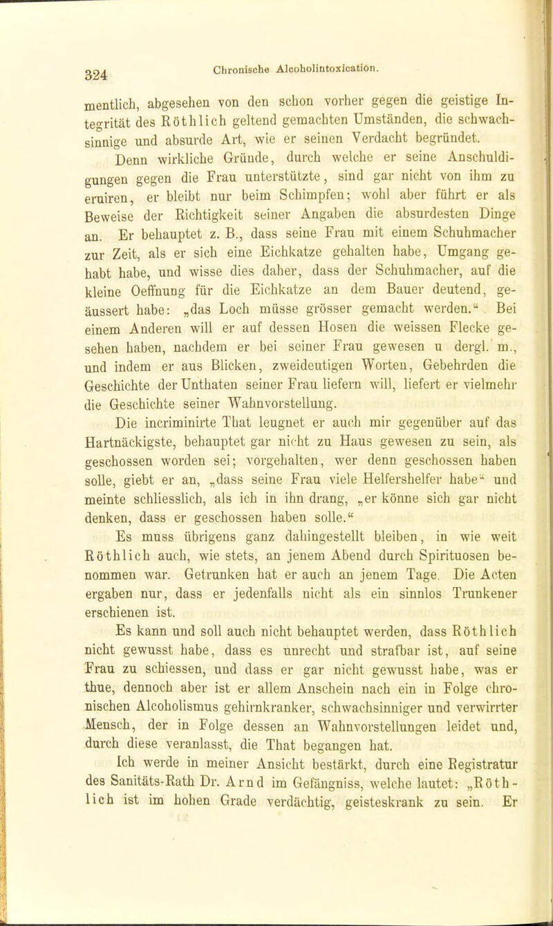 mentlich, abgesehen von den schon vorher gegen die geistige In- tegrität des Röthlich geltend gemachten Umständen, die schwach- sinnige und absurde Art, wie er seinen Verdacht begründet. Denn wirkliche Gründe, durch welche er seine Anschuldi- gungen gegen die Frau unterstützte, sind gar nicht von ihm zu eruiren, er bleibt nur beim Schimpfen; wohl aber führt er als Beweise der Richtigkeit seiner Angaben die absurdesten Dinge an. Er behauptet z. B., dass seine Frau mit einem Schuhmacher zur Zeit, als er sich eine Eichkatze gehalten habe, Umgang ge- habt habe, und wisse dies daher, dass der Schuhmacher, auf die kleine OeiFnung für die Eichkatze an dem Bauer deutend, ge- äussert habe: „das Loch müsse grösser gemacht werden. Bei einem Anderen will er auf dessen Hosen die weissen Flecke ge- sehen haben, nachdem er bei seiner Frau gewesen u dergl.'m., und indem er aus Blicken, zweideutigen Worten, Gebehrden die Geschichte der Unthaten seiner Frau liefern will, liefert er vielmehr die Geschichte seiner Wahnvorstellung. Die incriminirte That leugnet er auch mir gegenüber auf das Hartnäckigste, behauptet gar nicht zu Haus gewesen zu sein, als geschossen worden sei; vorgehalten, wer denn geschossen haben solle, giebt er an, „dass seine Frau viele Helfershelfer habe^ und meinte schliesslich, als ich in ihn drang, „er könne sich gar nicht denken, dass er geschossen haben solle. Es muss übrigens ganz dahingestellt bleiben, in wie weit Röthlich auch, wie stets, an jenem Abend durch Spirituosen be- nommen war. Getrunken hat er auch an jenem Tage. Die Acten ergaben nur, dass er jedenfalls nicht als ein sinnlos Trunkener erschienen ist. Es kann und soll auch nicht behauptet werden, dass Röthlich nicht gewusst habe, dass es unrecht und strafbar ist, auf seine Frau zu schiessen, und dass er gar nicht gewusst habe, was er thue, dennoch aber ist er allem Anschein nach ein in Folge chro- nischen Alcoholismus gehirnkranker, schwachsinniger und verwirrter Jlensch, der in Folge dessen an Wahnvorstellungen leidet und, durch diese veranlasst, die That begangen hat. Ich werde in meiner Ansicht bestärkt, durch eine Registratur des Sanitäts-Rath Dr. Arnd im Gefängniss, welche lautet: „Röth- lich ist im hohen Grade verdächtig, geisteskrank zu sein. Er