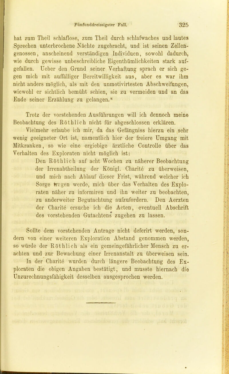 hat zum Theil schlaflose, zum Theil durch schlafwaches und lautes Sprechen unterbrochene Nächte zugebracht, und ist seinen Zellen- genossen, anscheinend verständigen Individuen, sov^'ohl dadurch, wie durch gewisse unbeschreibliche Eigenthümlichkeiten stark auf- gefallen. Ueber den Grund seiner Verhaftung sprach er sich ge- gen mich mit auffälliger Bereitwilligkeit aus, aber es war ihm nicht anders möglich, als mit den unmotivirtesten Abschweifungen, wiewohl er sichtlich bemüht schien, sie zu vermeiden und an das Ende seiner Erzählung zu gelangen. Trotz der vorstehenden Ausführungen will ich dennoch meine Beobachtung des Röthlich nicht für abgeschlossen erklären. Vielmehr erlaube ich mir, da das Gefängniss hierzu ein sehr wenig geeigneter Ort ist, namentlich hier der freiere Umgang mit Mitkranken, so wie eine ergiebige ärztliche Controlle über das Verhalten des Exploraten nicht möglich ist: Den Röthlich auf acht Wochen zu näherer Beobachtung der Irrenabtheilung der Königl. Charite zu überweisen, und mich nach Ablauf dieser Frist, während welcher ich Sorge kr. gen werde, mich über das Verhalten des Explo- raten näher zu informiren und ihn weiter zu beobachten, zu anderweiter Begutachtung aufzufordern. Den Aerzten der Charite ersuche ich die Acten, eventuell Abschrift des vorstehenden Gutachtens zugehen zu lassen. Sollte dem vorstehenden Antrage nicht deferirt werden, son- dern von einer weiteren Exploration Abstand genommen werden, so würde der Röthlich als ein gemeingefährlicher Mensch zu er- achten und zur Bewachung einer Irrenanstalt zu überweisen sein. In der Charit^ wurden durch längere Beobachtung des Ex- ploraten die obigen Angaben bestätigt, und musste hiernach die Unzurechnungsfähigkeit desselben ausgesprochen werden.