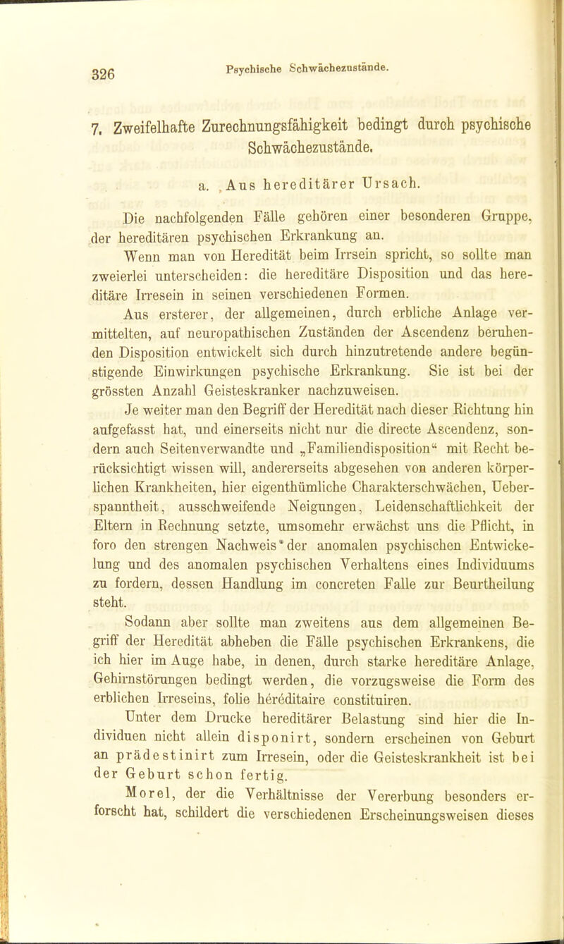 7. Zweifelhafte Zurechnungsfähigkeit bedingt durch psychische Schwächezustände. a. Aus hereditärer Ursach. Die nachfolgenden Fälle gehören einer besonderen Gruppe, ,der hereditären psychischen Erkrankung an. Wenn man von Heredität beim Irrsein spricht, so sollte man zweierlei unterscheiden: die hereditäre Disposition und das here- ditäre In-esein in seinen verschiedenen Formen. Aus ersterer, der allgemeinen, durch erbliche Anlage ver- mittelten, auf neuropathischen Zuständen der Ascendenz benihen- den Disposition entwickelt sich durch hinzutretende andere begün- stigende Einwirkungen psychische Erkrankung. Sie ist bei der grössten Anzahl Geisteskranker nachzuweisen. Je weiter man den Begriff der Heredität nach dieser Richtung hin aufgefasst hat, und einerseits nicht nur die directe Ascendenz, son- dern auch Seitenverwandte und „Familiendisposition mit Recht be- rücksichtigt wissen will, andererseits abgesehen von anderen körper- lichen Krankheiten, hier eigenthümliche Charakterschwächen, üeber- spanntheit, ausschweifende Neigungen, Leidenschaftlichkeit der Eltern in Rechnung setzte, umsomehr erwächst uns die Pflicht, in foro den strengen Nachweis*der anomalen psychischen Entwicke- lung und des anomalen psychischen Verhaltens eines Individuums zu fordern, dessen Handlung im concreten Falle zur Beurtheilung steht. Sodann aber sollte man zweitens aus dem allgemeinen Be- griff der Heredität abheben die Fälle psychischen Erkrankens, die ich hier im Auge habe, in denen, durch starke hereditäre Anlage, .Gehirnstöningen bedingt werden, die vorzugsweise die Form des erblichen Irreseins, foüe hereditaire constituiren. Unter dem Drucke hereditärer Belastung sind hier die In- dividuen nicht allein disponirt, sondern erscheinen von Geburt an prädestinirt zum Irresein, oder die Geisteskrankheit ist bei der Geburt schon fertig. Morel, der die Verhältnisse der Vererbung besonders er- forscht bat, schildert die verschiedenen Erscheinungsweisen dieses