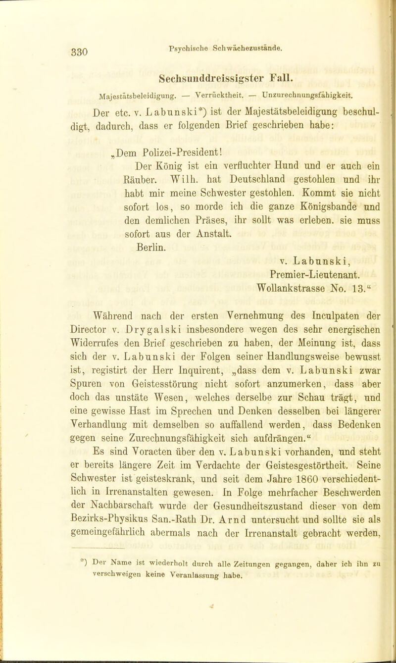 SechsunddrBissigster Fall. Majestätsbeleidigung. — Verrücktheit. — Unzurechnungsfähigkeit. Der etc. V. Labnnski*) ist der Majestätsbeleidigung beschul- digt, dadurch, dass er folgenden Brief geschrieben habe: ,Dem Polizei-President! Der König ist ein verfluchter Hund und er auch ein Räuber. Wilh. hat Deutschland gestohlen und ihr habt mir meine Schwester gestohlen. Kommt sie nicht sofort los, so morde ich die ganze Königsbande und den demlichen Präses, ihr sollt was erleben, sie muss sofort aus der Anstalt. Berlin. V. Labunski, Premler-Lieutenant. Wollankstrasse No. 13. Während nach der ersten Vernehmung des Inculpaten der Director v. Drygalski insbesondere wegen des sehr energischen Widerrufes den Brief geschrieben zu haben, der Meinung ist, dass sich der v. Labunski der Folgen seiner Handlungsweise bewusst ist, registirt der Herr Inquirent, „dass dem v. Labunski zwar Spuren von Geistesstörung nicht sofort anzumerken, dass aber doch das unstäte Wesen, welches derselbe zur Schau trägt, und eme gewisse Hast im Sprechen und Denken desselben bei längerer Verhandlung mit demselben so auffallend werden, dass Bedenken gegen seine Zurechnungsfähigkeit sich aufdrängen. Es sind Voracten über den v. Labunski vorhanden, und steht er bereits längere Zeit im Verdachte der Geistesgestörtheit. Seine Schwester ist geisteskrank, und seit dem Jahre 1860 verschiedent- lich in Irrenanstalten gewesen. In Folge mehrfacher Beschwerden der Nachbarschaft wurde der Gesundheitszustand dieser von dem Bezirks-Physikus San.-Rath Dr. Arnd untersucht und sollte sie als gemeingefährlich abermals nach der Irrenanstalt gebracht werden, ') Der Name ist wiederholt durch alle Zeitungen gegangen, daher ich ihn zu verschweigen keine Veranlassung habe.