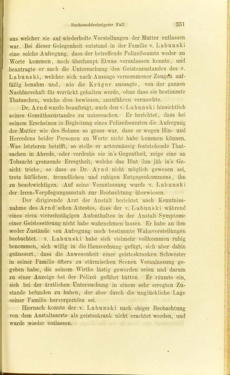 aus welcher sie auf wiederholte Vorstellungen der Mutter entlassen war. Bei dieser Gelegenheit entstand in der Familie v. Labunski eine solche Aufregung, dass der betreffende Polizeibeamte weder zu Worte kommen, noch überhaupt Etwas veranlassen konnte, und beantragte er auch die Untersuchung 'des Geisteszustandes des v. Labunski, welcher sich nach Aussage vernommener Zeug^ auf- fällig benahm und, wie die Krüger aussagte, von der ganzen Nachbarschaft für verrückt gehalten werde, ohne dass sie bestimmte Thatsachen, welche dies bewiesen, anzuführen vermochte. Dr. Arnd wurde beauftragt, auch denv. Labunski hinsichtlich seines Gemüthszustandes zu untersuchen. Er berichtet, daäs bei seinem Erscheinen in Begleitung eines Polizeibeamten die Aufregung der Mutter wie des Sohnes so gross war, dass er wegen Hin- und Herredens beider Personen zu Worte nicht habe kommen können. Was letzteren betriift, so stelle er actenmässig feststehende That- sachen in Abrede, oder verdrehe sie in's Gegentheil, zeige eine an Tobsucht grenzende Erregtheit, welche das Blut ihm jäh in's Ge- sicht triebe, so dass es Dr. Arnd nicht möglich gewesen sei, trotz höflichen, freundlichen und ruhigen Entgegenkommens, ihn zu beschwichtigen. Auf seine Veranlassung wurde v. Labunski der Irren-Verpflegungsanstalt zur Beobachtung überwiesen. Der dirigirende Arzt der Anstalt berichtet nach Kenntniss- nahme des Arnd'sehen Attestes, dass der v. Labunski während eines circa vierzehntägigen Aufenthaltes in der Anstalt Symptome einer Geistesstörung nicht habe wahrnehmen lassen. Er habe an ihm weder Zustände von Aufregung noch bestimmte Wahnvorstellungen beobachtet, v. Labunski habe sich vielmehr vollkommen ruhig benommen, sich willig in die Hausordnung gefügt, sich aber dahin geäussert, dass die Anwesenheit einer geisteskranken Schwester in seiner Familie öfters zu stürmischen Scenen Veranlassung ge- geben habe, die seinem Wirthe lästig geworden seien und darum zu einer Anzeige bei der Polizei geführt hätten. Er räumte ein, sich bei der ärztlichen Untersuchung in einem sehr erregten Zu- stande befunden zu haben, der aber durch die unglückliche Lage .seiner Familie heryorgerufen sei. Hiernach konnte der v. Labunski nach obiger Beobachtung von dem Anstaltsarzte als geisteskrank nicht erachtet werden, und wurde wieder entlassen.