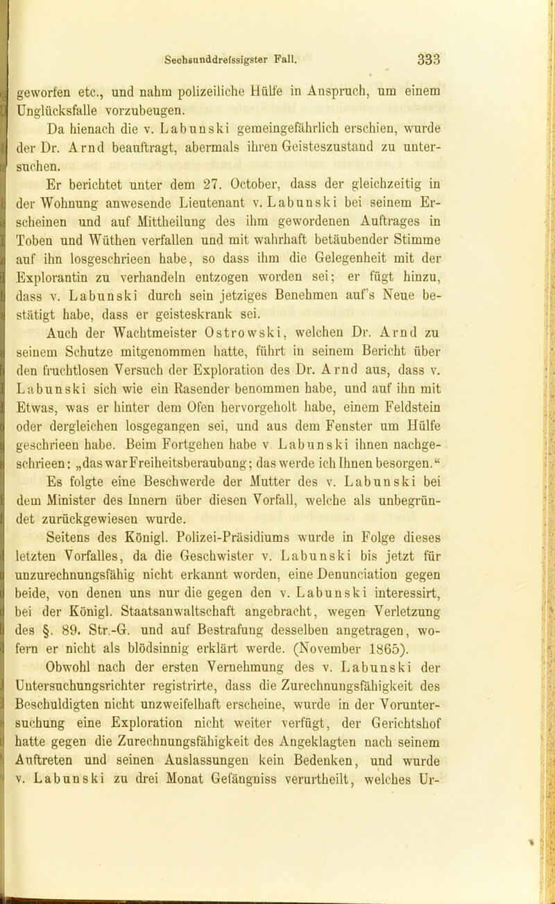 geworfen etc., und nahm polizeiliche Hülle in Ansprach, um einem Unglücksfalle vorzubeugen. Da hienach die v. Labunski gemeingefährlich erschien, wurde der Dr. Arnd beauftragt, abermals ihren Geisteszustand zu unter- suchen. Er berichtet unter dem 27. October, dass der gleichzeitig in der Wohnung anwesende Lieutenant v. Labunski bei seinem Er- scheinen und auf Mittheilung des ihm gewordenen Auftrages in Toben und Wüthen verfallen und mit wahrhaft betäubender Stimme auf ihn losgeschrieen habe, so dass ihm die Gelegenheit mit der Explorantin zu verhandeln entzogen worden sei; er fügt hinzu, dass V. Labunski durch sein jetziges Benehmen auf's Neue be- stätigt habe, dass er geisteskrank sei. Auch der Wachtmeister Ostrowski, welchen Dr. Arnd zu seinem Schutze mitgenommen hatte, führt in seinem Bericht über den fruchtlosen Versuch der Exploration des Dr. Arnd aus, dass v. Labunski sich wie ein Rasender benommen habe, und auf ihn mit Etwas, was er hinter dem Ofen hervorgeholt habe, einem Feldstein oder dergleichen losgegangen sei, und aus dem Fenster um Hülfe geschrieen habe. Beim Fortgehen habe v, Labunski ihnen nachge- schrieen: „das war Freiheitsberaubung; das werde ich Ihnen besorgen. Es folgte eine Beschwerde der Mutter des v. Labunski bei dem Minister des Innern über diesen Vorfall, welche als unbegrün- det zurückgewiesen wurde. Seitens des Königl. Polizei-Präsidiums wurde in Folge dieses letzten Vorfalles, da die Geschwister v. Labunski bis jetzt für unzurechnungsfähig nicht erkannt worden, eine Denunciation gegen beide, von denen uns nur die gegen den v. Labunski interessirt, bei der Königl. Staatsanwaltschaft angebracht, wegen Verletzung des §. 89. Str.-G. und auf Bestrafung desselben angetragen, wo- fern er nicht als blödsinnig erklärt werde. (November 1865). Obwohl nach der ersten Vernehmung des v. Labunski der Untersuchungsrichter registrirte, dass die Zurechnungsfähigkeit des Beschuldigten nicht unzweifelhaft erscheine, wurde in der Voranter- suchung eine Exploration nicht weiter verfügt, der Gerichtshof hatte gegen die Zurechnungsfähigkeit des Angeklagten nach seinem Auftreten und seinen Auslassungen kein Bedenken, und wurde V. Labunski zu drei Monat Gefängniss verurtheilt, welches Ur-