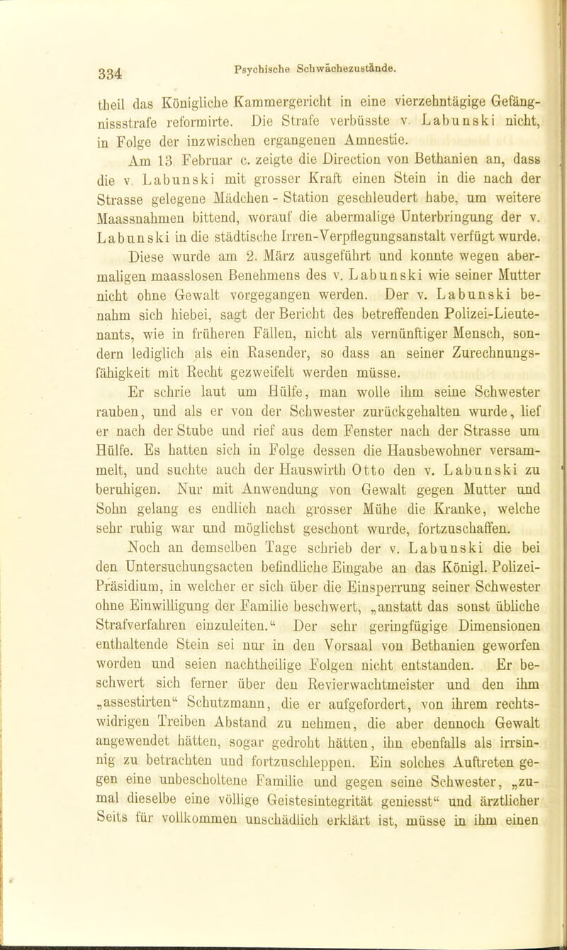 theil das Königliche Kammergericht in eine vierzehntägige Gefäng- nissstrafe reformirte. Die Strafe verbüsste v. Labunski nicht, in Folge der inzwischen ergangenen Amnestie. Am 13 Februar c. zeigte die Direction von Bethanien an, dass die V, Labunski mit grosser Kraft einen Stein in die nach der Strasse gelegene Mädchen - Station geschleudert habe, um weitere Maassnahmen bittend, worauf die abermalige Unterbringung der v. Labun ski in die städtische Irren-Verpfiegungsanstalt verfügt wurde. Diese wurde am 2. März ausgeführt und konnte wegen aber- maligen maasslosen Benehmens des v. Labunski wie seiner Mutter nicht ohne Gewalt vorgegangen werden. Der v. Labunski be- nahm sich hiebei, sagt der Bericht des betreffenden Polizei-Lieute- nants, wie in früheren Fällen, nicht als vernünftiger Mensch, son- dern lediglich als ein Rasender, so dass an seiner Zurechnuugs- fähigkeit mit Recht gezweifelt werden müsse. Er schrie laut um Hülfe, man wolle ihm seine Schwester rauben, und als er von der Schwester zurückgehalten wurde, lief er nach der Stube und rief aus dem Fenster nach der Strasse um Hülfe. Es hatten sich in Folge dessen die Hausbewohner versam- melt, und suchte auch der Hauswirth Otto den v. Labunski zu beruhigen. Nur mit Anwendung von Gewalt gegen Mutter und Sohn gelang es endlich nach grosser Mühe die Kranke, welche sehr ruhig war und mögUchst geschont wurde, fortzuschaffen. Noch an demselben Tage schrieb der v. Labunski die bei den Untersuchungsacten befindliche Eingabe an das Königi. Polizei- Präsidium, in welcher er sich über die Einsperrung seiner Schwester ohne Einwilligung der Familie beschwert, „anstatt das sonst übliche Strafverfahren einzuleiten. Der sehr geringfügige Dimensionen enthaltende Stein sei nur in den Vorsaal von Bethanien geworfen worden und seien nachtheilige Folgen nicht entstanden. Er be- schwert sich ferner über den Revier Wachtmeister und den ihm „assestirten Schutzmann, die er aufgefordert, von ihrem rechts- widrigen Treiben Abstand zu nehmen, die aber dennoch Gewalt angewendet hätten, sogar gedroht hätten, ihn ebenfalls als irrsin- nig zu betrachten und fortzuschleppen. Ein solches Auftreten ge- gen eine unbescholtene Familie und gegen seine Schwester, „zu- mal dieselbe eine völlige Geistesintegrität geuiesst und ärztücher Seits für vollkommen unschädlich erklärt ist, müsse in ihm einen