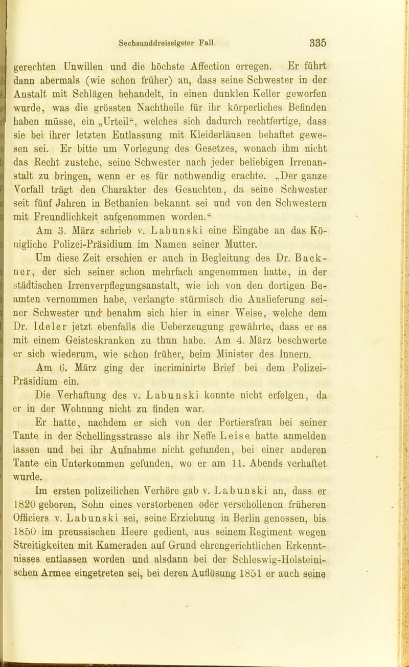 gerechten Unwillen und die höchste Affection erregen. Er führt dann abeimals (wie schon früher) an, dass seine Schwester in der Anstalt mit Schlägen behandelt, in einen dunklen Keller geworfen wurde, was die grössten Nachtheile für ihr körperliches Befinden haben müsse, ein „Urteil, welches sich dadurch rechtfertige, dass sie bei ihrer letzten Entlassung mit Kleiderläusen behaftet gewe- sen sei. Er bitte um Vorlegung des Gesetzes, wonach ihm nicht das Recht zustehe, seine Schwester nach jeder beliebigen Irrenan- stalt zu bringen, wenn er es für nothwendig erachte. „Der ganze Vorfall trägt den Charakter des Gesuchten, da seine Schwester seit fünf Jahren in Bethanien bekannt sei und von den Schwestern mit Freundlichkeit aufgenommen worden. Am 3. März schrieb v. Labunski eine Eingabe an das Kö- nigliche Polizei-Präsidium im Namen seiner Mutter. Um diese Zeit erschien er auch in Begleitung des Dr. Back- ner, der sich seiner schon mehrfach angenommen hatte, in der städtischen Irrenverpflegungsanstalt, wie ich von den dortigen Be- amten vernommen habe, verlangte stürmisch die Auslieferang sei- ner Schwester und benahm sich hier in einer Weise, welche dem Dr. Ideler jetzt ebenfalls die Ueberzeugung gewährte, dass er es mit einem Geisteskranken zu thun habe. Am 4. März beschwerte er sich wiederum, wie schon früher, beim Minister des Innern. Am 6. März ging der incriminirte Brief bei dem Polizei- Präsidium ein. Die Verhaftung des v. Labunski konnte nicht erfolgen, da er in der Wohnung nicht zu finden war. Er hatte, nachdem er sich von der Portiersfrau bei seiner Tante in der Schellingsstrasse als ihr Neffe Leise hatte anmelden lassen und bei ihr Aufnahme nicht gefunden, bei einer anderen Tante ein Unterkommen gefunden, wo er am 11. Abends verhattet wurde. Im ersten polizeilichen Verhöre gab v. Labunski an, dass er 1820 geboren, Sohn eines verstorbenen oder verschollenen früheren Officiers v. Labunski sei, seine Erziehung in Berlin genossen, bis 1850 im preussischen Heere gedient, aus seinem Regiment wegen Streitigkeiten mit Kameraden auf Grund ehrengerichtlichen Erkennt- nisses entlassen worden und alsdann bei der Schleswig-Holsteini- schen Armee eingetreten sei, bei deren Auflösung 1851 er auch seine