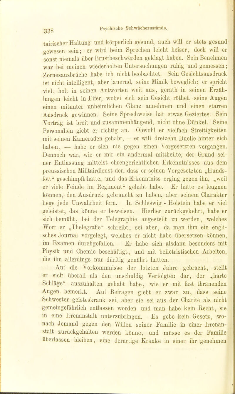 tairischer Haltung und körperlich gesund, auch will er stets gesund gewesen sein; er wird beim Sprechen leicht heiser, doch will er sonst niemals über Brustbeschwerden geklagt haben. Sein Benehmen war bei meinen wiederholten Untersuchungen ruhig und gemessen; Zornesausbrüche habe ich nicht beobachtet. Sein Gesichtsausdruck ist nicht intelligent, aber lauernd, seine Mimik beweglich; er spricht viel, holt in seinen Antworten weit aus, geräth in seinen Erzäh- lungen leicht in Eifer, wobei sich sein Gesicht röthet, seine Augen einen mitunter unheimlichen Glanz annehmen und einen starren Ausdruck gewinnen. Seine Sprechweise hat etwas Geziertes. Sein Vortrag ist breit und zusammenhängend, nicht ohne Dünkel. Seine Personalien giebt er richtig an. Obwohl er vielfach Streitigkeiten mit seinen Kameraden gehabt, — er will dreizehn Duelle hinter sich haben, — habe er sich nie gegen einen Vorgesetzten vergangen. Dennoch war, wie er mir ein andermal mittheilte, der Grund sei- ner Entlassung mittelst ehrengerichtlichen Erkenntnisses aus dem preussischsn Militairdienst der, dass er seinen Vorgesetzten „Hunds- fott geschimpft hatte, und das Erkenntniss erging gegen ihn, „weil er viele Feinde im Regiment gehabt habe. Er hätte es leugnen können, den Ausdruck gebraucht zu haben, aber seinem Charakter Hege jede Unwahrheit fern. In Schleswig - Holstein habe er viel geleistet, das könne er beweisen. Hierher zurückgekehrt, habe er sich bemüht, bei der Telegraphie angestellt zu werden, welches Wort er „Thelegrafie schreibt, sei aber, da man ihm ein engli- sches Journal vorgelegt, welches er nicht habe übersetzen können, im Examen durchgefallen. Er habe sich alsdann besonders mit Physik und Chemie beschäftigt, und mit belletristischen Arbeiten, die ihn allerdings nur dürftig genährt hätten. Auf die Vorkommnisse der letzten Jahre gebracht, stellt er sieb überall als den unschuldig Verfolgten dar, der „harte Schläge auszuhalten gehabt habe, wie er mit fast thränenden Augen bemerkt. Auf Befragen giebt er zwar zu, dass seine Schwester geisteskrank sei, aber sie sei aus der Charite als nicht gemeingefährlich entlassen worden und man habe kein Recht, sie in eine Irrenanstalt unterzubringen. Es gebe kein Gesetz, wo- nach Jemand gegen den Willen seiner Familie in einer Irrenan- stalt zurückgehalten werden könne, und müsse es der Familie überlassen bleiben, eme derartige Kranke in einer ihr genehmen