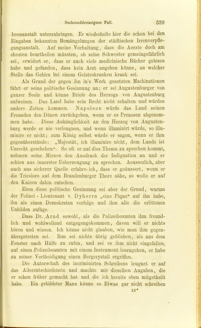 Irrenanstalt unterzubringen. Er wiederholte hier die schon bei den Eingaben bekannten Bemängelungen der städtischen Irrenverpfle- gungsanstalt. Auf meine Vorhaltung, dass die Aerzte doch am ehesten beurtheilen müssten, ob seine Schwester gemeingefährlich sei, erwidert er, dass er auch viele medicinische Bücher gelesen habe Und gefunden, dass kein Arzt angeben könne, an welcher Stelle das Gehirn bei einem Geisteskranken krank sei. Als Grund der gegen ihn in's Werk gesetzten Machinationen führt er seine politische Gesinnung an; er sei Augustenburger von ganzer Seele und könne Briefe des Herzogs von Augustenburg aufweisen. Das Land habe sein Recht nicht erhalten und würden andere Zeiten kommen. Napoleon würde das Land seinen Freunden den Dänen zurückgeben, wenn er es Preussen abgenom- men habe. Diese Anhänglichkeit an den Herzog von Augusten- burg werde er nie verleugnen, und wenn illuminirt würde, so illu- minire er nicht; zum König selbst würde er sagen, wenn er ihm gegenüberstände: „Majestät, ich illuminire nicht, dem Lande ist Unrecht geschehen. So oft er auf dies Thema zu sprechen kommt, nehmen seine Mienen den Ausdruck der Indignation an und er schien aus innerster üeberzeugung zu sprechen. Aeusserlich, aber auch aus sicherer Quelle erfahre-ich, dass er geäussert, wenn er die Tricolore auf dem Brandenburger Thore sähe, so wolle er auf den Knieen dahin rutschen. Eben diese politische Gesinnung sei aber der Grand, waram der Polizei - Lieutenant v. Dyherrn „eine Pique auf ihn habe, ihn als einen Demokraten verfolge und ihm alle die erlittenen Unbilden zufüge. Dass Dr.,Arnd sowohl, als die Polizeibeamten ihm freund- lich und wohlwollend entgegengekommen, davon will er nichts hören und wissen. Ich könne nicht glauben, wie man ihm gegen- übergetreten sei. Ihm sei nichts übrig geblieben, als aus dem Fenster nach Hülfe zu rufen, und sei es ihm nicht eingefallen, auf einen Polizeibeamten mit einem Instrument loszugehen, er habe zu seiner Vertheidigung einen Bergcrystall ergriffen. Die Autorschaft des incriminirten Schreibens leugnet er auf das Allerentschiedenste und machte mir dieselben Angaben, die er schon früher gemacht hat und die ich bereits oben mitgetheilt habe. Ein gebildeter Mann könne so Etwas gar nicht schreiben 22*