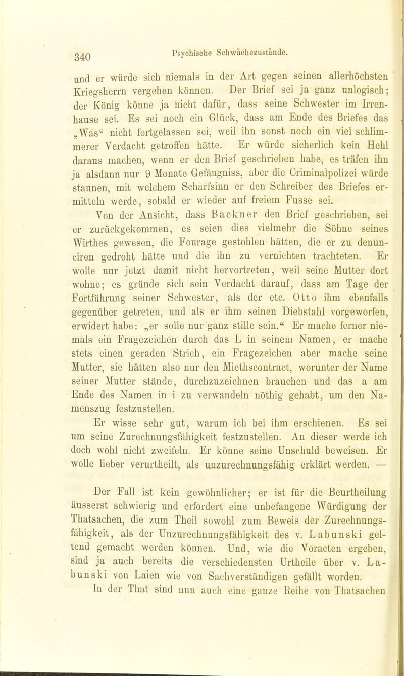 und er würde sich niemals in der Art gegen seinen allerhöchsten Kriegsherrn vergehen können. Der Brief sei ja ganz unlogisch; der König könne ja nicht dafür, dass seine Schwester im Irren- hause sei. Es sei noch ein Glück, dass am Ende des Briefes das „Was nicht fortgelassen sei, weil ihn sonst noch ein viel schlim- merer Verdacht getroffen hätte. Er würde sicherlich kein Hehl daraus machen, wenn er den Brief geschrieben habe, es träfen ihn ja alsdann nur 9 Monate Gefängniss, aber die Criminalpolizei würde staunen, mit welchem Scharfsinn er den Schreiber des Briefes er- mittehi werde, sobald er wieder auf freiem Fusse sei. Von der Ansicht, dass ßackner den Brief geschrieben, sei er zurückgekommen, es seien dies vielmehr die Söhne seines Wirthes gewesen, die Fourage gestohlen hätten, die er zu denun- ciren gedroht hätte und die ihn zu vernichten trachteten. Er wolle nur jetzt damit nicht hervortreten, weil seine Mutter dort wohne; es gründe sich sein Verdacht darauf, dass am Tage der Fortführung seiner Schwester, als der etc. Otto ihm ebenfalls gegenüber getreten, und als er ihm seinen Diebstahl vorgeworfen, erwidert habe: „er solle nur ganz stille sein. Er mache ferner nie- mals ein Fragezeichen durch das L in seinem Namen, er mache stets einen geraden Strich, ein Fragezeichen aber mache seine Mutter, sie hätten also nur den Miethscontract, worunter der Name seiner Mutter stände, durchzuzeichnen brauchen und das a am Ende des Namen in i zu verwandeln nöthig gehabt, um den Na- menszug festzustellen. Er wisse sehr gut, warum ich bei ihm erschienen. Es sei um seine Zurechnungsfähigkeit festzustellen. An dieser werde ich doch wohl nicht zweifeln. Er könne seine Unschuld beweisen. Er wolle lieber verurtheilt, als unzurechnungsfähig erklärt werden. — Der Fall ist kein gewöhnlicher; er ist für die Beurtheilung äusserst schwierig und erfordert eine unbefangene AVürdigung der Thatsachen, die zum Theil sowohl zum Beweis der Zurechnungs- fähigkeit, als der Unzurechnungsfähigkeit des v. Labunski gel- tend gemacht werden können. Und, wie die Voracten ergeben, smd ja auch bereits die verschiedensten Urtheile über v. La- bunski von Laien wie von Sachverständigen gefällt worden. In der That sind nun auch eine ganze Reihe von Thatsachen