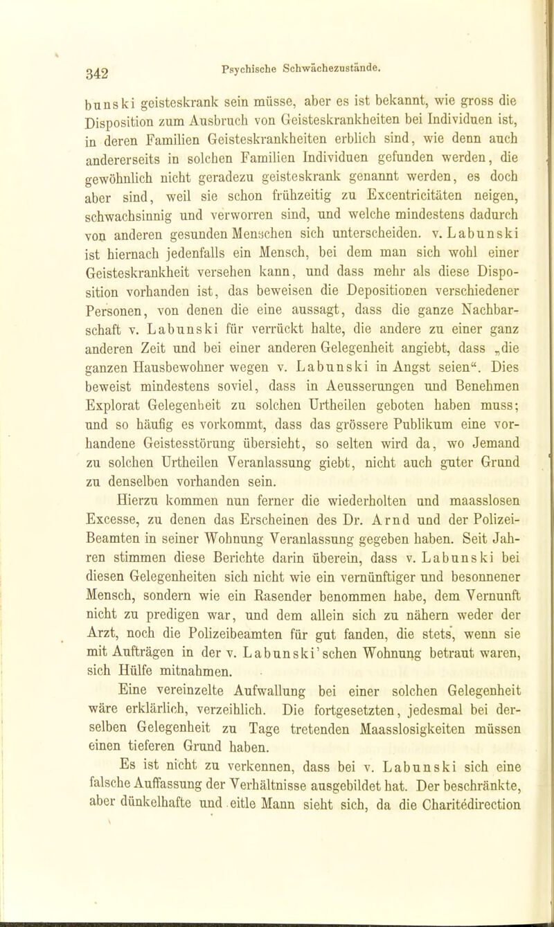 bnnski geisteskrank sein müsse, aber es ist bekannt, wie gross die Disposition zum Ausbrach von Geisteskrankheiten bei Individuen ist, in deren Familien Geisteskrankheiten erblich sind, wie denn auch andererseits in solchen Familien Individuen gefunden werden, die gewöhnlich nicht geradezu geisteskrank genannt werden, es doch aber sind, weil sie schon frühzeitig zu Excentricitäten neigen, schwachsinnig und verworren sind, und welche mindestens dadurch von anderen gesunden Men«chen sich unterscheiden, v. Labunski ist hiernach jedenfalls ein Mensch, bei dem man sich wohl einer Geisteskrankheit versehen kann, und dass mehr als diese Dispo- sition vorhanden ist, das beweisen die Depositionen verschiedener Personen, von denen die eine aussagt, dass die ganze Nachbar- schaft V. Labunski für verrückt halte, die andere zu einer ganz anderen Zeit und bei einer anderen Gelegenheit angiebt, dass „die ganzen Hausbewohner wegen v. Labunski in Angst seien. Dies beweist mindestens soviel, dass in Aeusserungen und Benehmen Explorat Gelegenheit zu solchen Urtheilen geboten haben muss; und so häufig es vorkommt, dass das grössere Publikum eine vor- handene Geistesstörung übersieht, so selten wird da, wo Jemand zu solchen Urtheilen Veranlassung giebt, nicht auch guter Grund zu denselben vorhanden sein. Hierzu kommen nun ferner die wiederholten und maasslosen Excesse, zu denen das Erscheinen des Dr. Arnd und der Polizei- Beamten in seiner Wohnung Veranlassung gegeben haben. Seit Jah- ren stimmen diese Berichte darin überein, dass v. Labunski bei diesen Gelegenheiten sich nicht wie ein vernünftiger und besonnener Mensch, sondern wie ein Rasender benommen habe, dem Vernunft nicht zu predigen war, und dem allein sich zu nähern weder der Arzt, noch die Polizeibeamten für gut fanden, die stets, wenn sie mit Aufträgen in der v. Labunski'sehen Wohnung betraut waren, sich Hülfe mitnahmen. Eine vereinzelte Aufwallung bei einer solchen Gelegenheit wäre erklärlich, verzeihlich. Die fortgesetzten, jedesmal bei der- selben Gelegenheit zu Tage tretenden Maasslosigkeiten müssen einen tieferen Grund haben. Es ist nicht zu verlcennen, dass bei v. Labunski sich eine falsche Auffassung der Verhältnisse ausgebildet hat. Der beschränkte, aber dünkelhafte und. eitle Mann sieht sich, da die Charitedh-ection