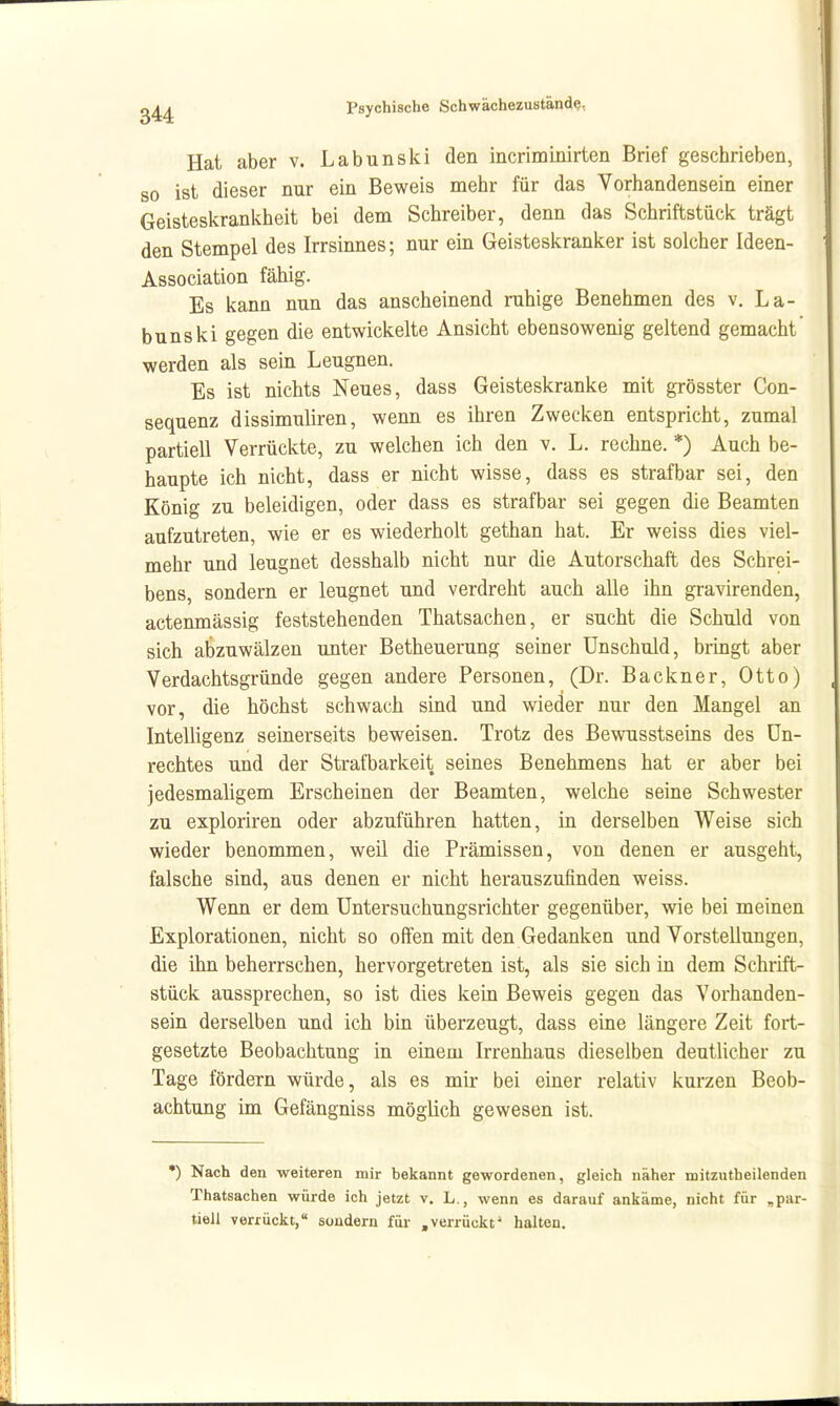 Hat aber v. Labunski den incriminirten Brief geschrieben, so ist dieser nur ein Beweis mehr für das Vorhandensein einer Geisteskranlvheit bei dem Schreiber, denn das Schriftstück trägt den Stempel des Irrsinnes; nur ein Geisteskranker ist solcher Ideen- Association fähig. Es kann nun das anscheinend ruhige Benehmen des v. La- bunski gegen die entwickelte Ansicht ebensowenig geltend gemacht werden als sein Leugnen. Es ist nichts Neues, dass Geisteskranke mit grösster Con- sequenz dissimuliren, wenn es ihren Zwecken entspricht, zumal partiell Verrückte, zu welchen ich den v. L. rechne. *) Auch be- haupte ich nicht, dass er nicht wisse, dass es strafbar sei, den König zu beleidigen, oder dass es strafbar sei gegen die Beamten aufzutreten, wie er es wiederholt gethan hat. Er weiss dies viel- mehr und leugnet desshalb nicht nur die Autorschaft des Schrei- bens, sondern er leugnet und verdreht auch alle ihn gravirenden, actenmässig feststehenden Thatsachen, er sucht die Schuld von sich abzuwälzen unter Betheuerung seiner Unschuld, bringt aber Verdachtsgründe gegen andere Personen, (Dr. Backner, Otto) vor, die höchst schwach sind und wieder nur den Mangel an Intelligenz seinerseits beweisen. Trotz des Bewusstsems des Un- rechtes und der Strafbarkeit seines Benehmens hat er aber bei jedesmaligem Erscheinen der Beamten, welche seine Schwester zu exploriren oder abzuführen hatten, in derselben Weise sich wieder benommen, weil die Prämissen, von denen er ausgeht, falsche sind, aus denen er nicht herauszufinden weiss. Wenn er dem Untersuchungsrichter gegenüber, wie bei meinen Explorationen, nicht so offen mit den Gedanken und Vorstellungen, die ihn beherrschen, hervorgetreten ist, als sie sich in dem Schrift- stück aussprechen, so ist dies kein Beweis gegen das Vorhanden- sein derselben und ich bin überzeugt, dass eine längere Zeit fort- gesetzte Beobachtung in einem Irrenhaus dieselben deutlicher zu Tage fördern würde, als es mir bei einer relativ kurzen Beob- achtung im Gefängniss möglich gewesen ist. *) Nach den weiteren mir bekannt gewordenen, gleich näher mitzutheilenden Thatsachen würde ich jetzt v. L., wenn es darauf ankäme, nicht für „par- tiell verrückt, sondern für .verrückt' halten.