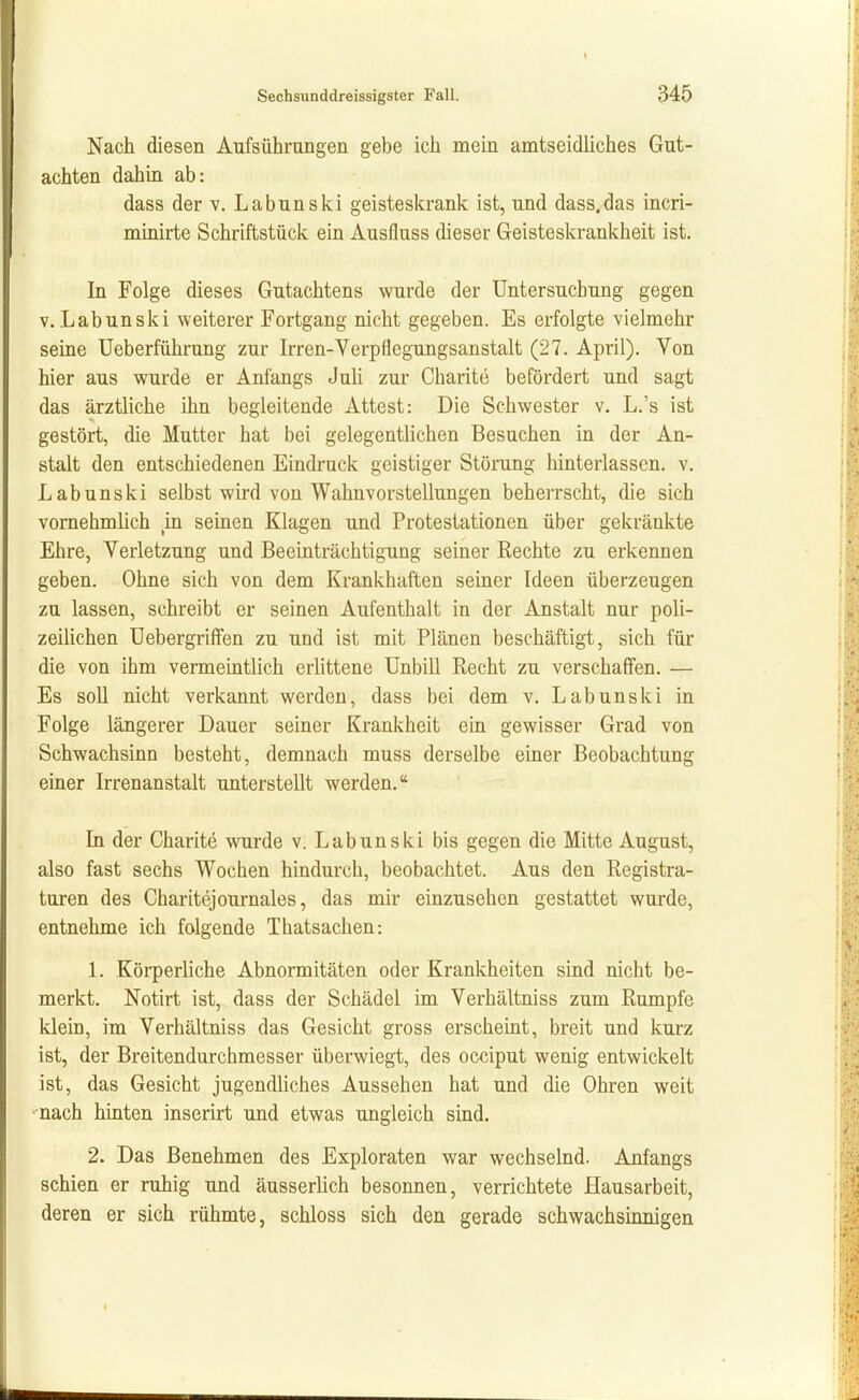 t Sechsunddreissigster Fall. 345 Nach diesen Aufsührungen gebe ich mein amtseidliches Gut- achten dahin ab: dass der V. Lab uns ki geisteskrank ist, und dass.das incri- minirte Schriftstück ein Ausfluss dieser Geisteskrankheit ist. In Folge dieses Gutachtens wurde der Untersuchung gegen V. Labunski weiterer Fortgang nicht gegeben. Es erfolgte vielmehr seine Ueberfiihrung zur Irren-Verpflegungsanstalt (27. April). Von hier aus wurde er Anfangs JuU zur Charite befördert und sagt das ärztliche ihn begleitende Attest: Die Schwester v. L.'s ist gestört, die Mutter hat bei gelegentlichen Besuchen in der An- stalt den entschiedenen Eindruck geistiger Störung hinterlassen, v. Labunski selbst wird von Wahnvorstellungen beherrscht, die sich vornehmlich m seinen Klagen und Protestationen über gekränkte Ehre, Verletzung und Beeinträchtigung seiner Rechte zu erkennen geben. Ohne sich von dem Krankhaften seiner Ideen überzeugen zu lassen, schreibt er seinen Aufenthalt in der Anstalt nur poli- zeiUchen Uebergriffen zu und ist mit Plänen beschäftigt, sich für die von ihm vermeintlich erhttene Unbill Recht zu verschaffen. — Es soll nicht verkannt werden, dass bei dem v. Labunski in Folge längerer Dauer seiner Krankheit em gewisser Grad von Schwachsinn besteht, demnach muss derselbe einer Beobachtung einer Irrenanstalt unterstellt werden. In der Charite wurde v. Labunski bis gegen die Mitte August, also fast sechs Wochen hindurch, beobachtet. Aus den Registra- turen des Charitejournales, das mir einzusehen gestattet wurde, entnehme ich folgende Thatsachen: L Körperliche Abnormitäten oder Krankheiten sind nicht be- merkt. Notirt ist, dass der Schädel im Verhältniss zum Rumpfe klein, im Verhältniss das Gesicht gross erscheint, breit und kurz ist, der Breitendurchmesser überwiegt, des occiput wenig entwickelt ist, das Gesicht jugendliches Aussehen hat und die Ohren weit ■ nach hinten inserirt und etwas ungleich sind. 2. Das Benehmen des Exploraten war wechselnd. Anfangs schien er ruhig und äusserlich besonnen, verrichtete Hausarbeit, deren er sich rühmte, schloss sich den gerade schwachsinnigen